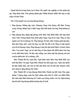4
Người thứ ba là ông Sách, tự Là Duy Chi, nghề văn, nghiệp vỏ siêu quần bạt
tụy. Ông lãnh chức Tiên phong đánh giặc Mãnh Hoạch nhiều lần ông có đại
công với nhà Thục.
Nói về hai người con của ông Quang Hưng.
1. Ông Quang Thống tập tước Thượng Công Chủ Quan, Hổ Bôn Trung
Lang Tướng, Đông Ngô và Bắc Ngụy đều biết danh của ông. Ông không có
con.
2. Ông Quang Duy đặng lập phong tước Hớn Thọ Đình Hầu, khi ông lành
chức Tiền Tướng Quân đem binh phạt Ngụy, ông bị tử trận. Ông có một
người con tên là Quang Tệ. Ông Quang Tệ làm chức Giáng ngôi đại phu.
Khi nhà Thục mất nước thì ông vào đất Tin Đô ở ẩn. Ông có một người
con tên là Quang Lảng. Ông Quang Lảng bát lãm kinh Dịch và kinh Xuân
Thu. Vua nước Ngụy sai sứ mời ông ra làm Quan đã nhiều phen mà ông
cứ từ chối luôn luôn. Từ đây sắp xuống, con cháu nhà Họ Quang còn lưu
truyền nhiều đời kể ra không xiết.
Đức Thánh Đế lúc sanh tiền. Ngài lãnh chức Hớn Thọ Đình Hầu của
nhà Đại Hớn. Từ ngày Ngài hiển Thánh cho đến ngày nay. Ngài cứu Quốc
hộ dân nhiều lắm, cho nên từ đời nhà Hớn cho tới đời nhà Thanh, triều
nào cũng có tặng phong cho Ngài.
Đức Thánh Đế và ông Quang Bình hiển Thánh tại đất Lâm Thơ ngày
mồng 7 tháng chạp, năm Kỷ Hợi, nhằm năm thứ 21 triều vua Hiếu Hiến
Đế, niên hiệu Diên Khương (217 năm sau Giáng sanh). Lúc ấy Ngài hưởng
thọ 60 tuổi, ông Quang Bình hưởng thọ 42 tuổi.
 