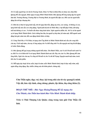 40
10. Có mấy người học trò tên là Trương Xuân. Hoác Vị Nhai và Kim Hòa rủ nhau vào chùa Đức
Quang Đế cầu nguyện. Đêm ngày trì tụng Minh Thánh Kinh. Đức Quang Đế ứng mộng dạy ba người
làm bài. Trường Hương, Trường Hội và Trường Đình, ba người đều đậu cao. Đến sau ba người đều
đặng lên tới bực thượng thơ.
11. Đờn bà có thai trì tụng kinh nầy, thì tới ngày lâm bồn, đặng mẹ tròn, con vuông. Ai không có con,
tụng kinh nầy mà cầu con cũng đặng. Người phú hộ tên là Thiên Bảo, ở tại đất Quý Châu, đã trộng
tuổi mà không có con . Va buồn rầu than vãng luôn luôn. Nghe người ta điềm chỉ, thì Va và ba người
vợ trì tụng Minh Thánh Kinh. Cách chẳng bao lâu, ba người vợ thọ thai, đẻ năm một. Mỗi người sanh
đặng hai gái, năm trai, đến sau đặng thành thân cả thảy.
12. Uông Tinh Hư, ở Vũ Châu, trì tụng cảm Ứng Kinh và Minh Thánh Kinh mà cầu cho vong hồn
cha mẹ. Cách một năm, cha mẹ về ứng mộng cho Va biết rằng nhờ Va cầu nguyện mà ông bà đã đặng
về chốn Thiên Đàng.
13. Đức Quang Đế quý trọng những người hiếu thảo. Tên Đảnh Thần, của Va tới 50 tuổi mới sanh Va
ra. Khi Va có trí khôn thì Va trì tụng Minh Thánh Kinh mà cầu Thọ cho cha Va. Đức Quang Đế cảm
lòng hiếu, Ngài cho cha mẹ Va sống tới 90 tuổi và cho Va thi đổ Trạng Nguyện mười một năm, trước
khi cha Va mãn phần.
14. Mỗi ngày đọc hoặc là ba cuốn, hoặc là năm cuốn Minh Thánh kinh, hoặc là đọc mấy trăm, mầy
ngàn tiếng cũng đặng. Đọc nhiều chừng nào thì thêm phước chừng nấy.
Chư Thần nghe, đẹp, vui, thay; lại trong nhà cửa từ rày quang(1) minh.
Việc dữ, hóa việc lành, cũng chóng; phước, lộc thêm, thọ cũng thêm (2).
ĐOẠN THỨ NHÌ: - Đức Ngọc HoàngThượng Đế sắc mạng cho
Chư Thánh, chư Thần ban hành Đào Viên Minh Thánh Kinh khắp.
Trên vì Thái Thượng Lão Quân; cùng trong tam giái Chư Thần rất
linh.
 