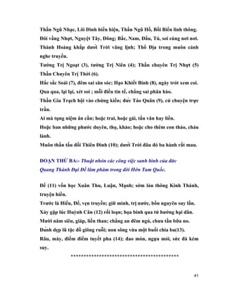 41
Thần Ngũ Nhạc, Lôi Đình hiển hiện, Thần Ngũ Hồ, Bối Biển linh thông.
Đôi vầng Nhựt, Nguyệt Tây, Đông; Bắc, Nam, Đẩu, Tú, soi cùng nơi nơi.
Thành Hoàng khắp dưới Trời vâng lịnh; Thổ Địa trong muôn cảnh
nghe truyền.
Tướng Trị Ngoạt (3), tướng Trị Niên (4); Thần chuyên Trị Nhựt (5)
Thần Chuyên Trị Thời (6).
Hắc sắc Soái (7), đêm sai săn sóc; Hạo Khiết Binh (8), ngày trót xem coi.
Qua qua, lại lại, xét soi ; mỗi điều tin tế, chẳng sai phân hào.
Thần Gia Trạch hội vào chứng kiến; đức Táo Quân (9), cứ chuyện trực
trần.
Ai mà tụng niệm ân cần; hoặc trai, hoặc gái, tấu văn hay liền.
Hoặc ban những phước duyên, thọ, khảo; hoặc cho thêm con thảo, cháu
lành.
Muôn thần tấu đối Thiên Đình (10); dưới Trời đâu đó ba hành rất mau.
ĐOẠN THỨ BA:- Thuật nhón các công việc sanh bình của đức
Quang Thánh Đại Đế lâm phàm trong đời Hớn Tam Quốc.
Đế (11) vốn học Xuân Thu, Luận, Mạnh; sớm lảu thông Kinh Thánh,
truyện hiền.
Trước là Hiếu, Để, vẹn truyền; giữ mình, trị nước, bổn nguyên suy lần.
Xảy gặp lúc Huỳnh Cân (12) rối loạn; họa binh qua tứ hướng hại dân.
Mười năm siêu, giáp, liền than; chẳng an đêm ngủ, chưa tần bữa no.
Đánh dẹp lũ tặc đồ giông ruỗi; non sông vừa một buổi chia ba(13).
Râu, mày, điểm điểm tuyết pha (14); đao mòn, ngựa mỏi, sức đà kém
suy.
******************************************
 