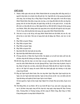 42
CHÚ GIẢI:
1. Thánh, Thần nghe nhà nào đọc Minh Thánh Kinh thì vui mừng lắm; biết rằng nhà ấy có
người lo làm lành, lo tu hành; bèn đến phò hộ. Các Ngài đến thì có hào quang doanh phủ
chói sáng. Tại xứ Giang Tây có Ông Thạch Trung Phát đêm ngày đều ở trên lầu trì tụng
Minh Thánh Kinh. Ban đêm, trong xóm của ông , ai ai cũng đều thấy trên lầu của ổng hào
quang chói sắc đỏ lòm bốn phía, thì nghĩ rằng cái lầu ấy có iêu quái chi đó . Ai nấy đều
đến rình coi. Ban đầu thì còn sợ. Một chặp thì bớt sợ. Đến khi biết rõ rằng ấy là hào quang
của Thánh, Thần, đến chứng minh việc tụng kinh, thì ai nấy đều hết nghi là việc iêu quái.
Từ đó về sau, thiên hạ lấy làm trân trọng việc tụng niệm Minh Thánh Kinh lắm.
2. Nhà nào có xảy ra việc dữ gì, nếu tụng Minh Thánh Kinh mà cầu khẩn, thi, tức tốc, việc
dữ ấy hóa ra việc lành. Nhà nào trì tụng kinh nầy thì đặng việc Phước, việc Lộc và việc
Thọ.
3. Ông Thần cai quản Tháng.
4. Ông Thần cai quản Năm.
5. Ông Thần cai quản Ngày.
6. Ông Thần cai quan Giờ.
7. Đạo binh Hắc Sắc Soái tuần du ban đêm.
8. Đạo binh Hạo Khiết Binh tuần du ban ngày
9. Ở trong nhà thì có Thân Gia Trạch là Đức Táo Quân soi xét mỗi việc lành, mỗi việc dữ,
rồi biên chép đủ hết, không sai, không sót một mãy.
10. Khi đờn ông, đờn bà, hoặc con trai, hoặc con gai, cúng tụng kinh nầy, thì Du Thần phải
mau lên chốn Thiên Đình tâu cho đức Quang Đế hay. Ngài sẽ ban hoặc là phước, hoặc là
thọ. Hoặc là Ngài cho con thảo ,cháu lành. Khi muôn Thần tấu đối cho Ngài rõ việc thiện,
việc ác, thì Ngài sắc mạng cho muôn Thần ban hành gấp gấp việc thưởng và việc phạt
cùng trong thế giái.
11. Ông nội Ngài truyền Kinh Xuân Thu cho ông thân Ngài. Ông thân Ngài truyền lại cho
Ngài, cho nên Ngài rành kinh nầy lắm. Ngài cứ theo đó mà xử thế . Lúc còn thiếu niên thì
Ngài đà thông suốt nghĩa lý Sách Luận Ngữ và sách Mạnh
Tử hơn người ta. Ngài cứ theo Luận Ngữ. Mạnh Tử và Xuân Thu mà tu thân, tề gia và trị
Quấc.
12. Nhà Đông Hớn, từ vua Hườn Đế và vua Linh Đế sắp về sau, vận nước càng ngày càng
suy vì, dị đoan càng ngày càng nổi lên, loạn tặc càng ngày càng mạng thế. Bọn Trương
Giác, Trương Bửu và Trương Lương, nổi lên xưng là Thiên Công, Địa Công và Nhân
Công tướng quân và xưng hiệu là Huỳnh Cân.
 