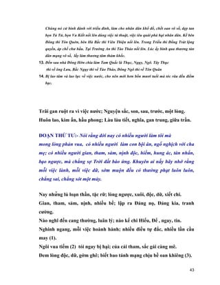 43
Chúng nó cử binh đánh với triều đình, làm cho nhân dân khổ đổ, chết oan vô số, dẹp tan
bọn Tả Tử, bọn Vu Kiết nổi lên dùng việc tà thuật, việc iêu quái phá hại nhân dân. Kế bên
Đông thì Tôn Quờn, bên Hà Bắc thì Viên Thiện nổi lên. Trong Triều thì Đổng Trát lộng
quyền, áp chế chư hầu. Tại Trường An thì Tào Tháo nổi lên. Lúc ấy binh qua thương tàn
dân mạng vô số, lấy làm thương tâm thảm khốc.
13. Đến sau nhà Đông Hớn chia làm Tam Quấc là Thục, Ngụy, Ngô. Tây Thục
thì về ông Lưu, Bắc Ngụy thì về Tào Tháo, Đông Ngô thì về Tôn Quân
14. Bị lao tâm và lao lực về việc nước, cho nên mới hơn bốn mươi tuổi mà tóc râu đều điểm
bạc.
Trãi gan ruột ra vì việc nước; Nguyện sắc, son, sau, trước, một lòng.
Huôn lao, kim ấn, hầu phong; Làu làu tiết, nghĩa, gan trung, giữa trần.
ĐOẠN THỨ TƯ:- Nói rằng đời nay có nhiều người làm tôi mà
mong lòng phản vua, có nhiều người làm con bội ân, ngổ nghịch với cha
mẹ; có nhiều người gian, tham, sàm, nịnh độc, hiểm, hung ác, tàn nhẩn,
bạo ngược, mà chẳng sợ Trời đất báo ứng. Khuyên ai nấy hãy nhớ rằng
mỗi việc lành, mỗi việc dữ, sớm muộn đều có thưởng phạt luôn luôn,
chẳng sai, chẳng sót một mảy.
Nay những lủ loạn thần, tặc rữ; lòng ngược, xuôi, độc, dữ, xiết chi.
Gian, tham, sảm, nịnh, nhiều bề; lập ra Đảng nọ, Đảng kia, tranh
cường.
Nào nghĩ đến cang thường, luân lý; nào kể chi Hiếu, Để , ngay, tin.
Nghinh ngang, mỗi việc hoành hành; nhiều điều tự đắc, nhiều lần cầu
may (1).
Ngôi vua tiếm (2) tói ngay bị hại; của cải tham, sắc gái càng mê.
Đem lòng độc, dữ, gớm ghê; biết bao tánh mạng chịu bề oan khiêng (3).
 