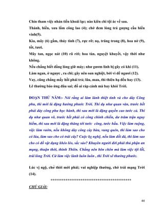 44
Chỉn tham việc nhản tiền khoái lạc; nào kiên chi tội ác về sau.
Thánh, hiền, xưa lắm công lao (4); chớ đem lòng trá gượng cầu hiển
vinh(5).
Kìa, mây (6) gấm, thủy tinh (7), rực rỡ; nọ, trăng trong (8), hoa nở (9),
tốt, tươi.
Mây tan, ngọc nát (10) rã rời; hoa tàn, nguyệt khuyết, vậy thời như
không.
Nếu chẳng biết dằng lòng giữ máy; như gươm linh bị gãy có khi (11).
Làm ngan, ở ngược , ra chi; gây nên oan nghiệt, bởi vì dể ngươi (12).
Vay, cũng chẳng mấy hồi phải trả; lâu, mau, thì thiên hạ đều hay (13).
Lẽ thường báo ứng đâu sai; đố ai ráp cánh mà bay khỏi Trời.
ĐOẠN THỨ NĂM:- Nói rằng ai làm lành thiệt tình và cho dày Công
phu, thì mới là đặng hưởng phước Trời. Thí dụ như quan văn, trước hết
phải dày công phu học hành, thì sau mới là đặng quyền cao tước cả. Thí
dụ như quan võ, trước hết phải có công chinh chiến, dư trăm trận nguy
hiểm, thì sau mới là đặng thăng tới tước công, tước hầu. Việc làm ruộng,
việc làm vườn, nếu không dày công cày bừa, vung quén, thì làm sao cho
có lúa, làm sao cho có trái cây? Cuộc kỵ nghệ, nếu làm dối dá, thì làm sao
cho có đồ vật dụng khéo léo, sắc sảo? Khuyên người đời phải thủ phận an
mạng, thuận thời, thính Thiên. Chẳng nên bôn chôn mà làm việc tội lỗi,
trái lòng Trời. Cứ làm việc lành luôn luôn , thì Trời sẽ thưởng phước.
Lúc vị ngộ, chờ thời mới phải; vui nghiệp thường, chớ trái mạng Trời
(14).
*******************************************
CHÚ GIẢI:
 