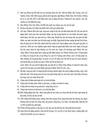 45
1. Đời nay thiên hạ hết biết tới can thường luân lý; hết biết tới Hiếu, Để, Trung, Tin, Lễ,
Nghĩa, Liêm, Tiết. Kiêu ngạo, phách phở, lập phe, lập Đảng. Muốn làm chi thì làm. Chẳng
kể ai ra chi hết. Hễ có thế thần làm việc gì đặng thì làm. Chẳng kể việc phước, việc tội,
chẳng sợ Trời Đất báo ứng.
2. Bọn Đổng Trát, Tào Tháo, Lữ Bỗ, tím ngôi vua, tham của cải, mê sắc gái.
3. Bị bọn nầy làm cho thiên hạ khốn khổ, chết oan nhiều lắm.
4. Các bực Thánh hiền đời xưa, ông nào cũng là bị chà xát tấm thân đáo đễ, rồi sau mới là
đặng hiển vinh trọn đời, lại danh tiếng còn bia trong thanh sử cho thiên hạ khen ngợi,
kính phục đời kia sau qua đời nọ. Như ông Thuấn bị cha thì hung dữ; mẹ ghẻ thì độc
hiểm, em một cha khác mẹ thì kiêu ngộ, ăn hiếp Ngài phải đi làm ruộng tại núi Lịch Sơn,
làm lò gốm tại xứ Hà Tân, đánh lưới tại cham Lôi Trạch đặng nuôi cha,nuôi mẹ ghẻ và
nuôi em. Đến sau vua Nghiêu nghe danh Ngài là người đại hiếu, bèn rước Ngài về mà gã
hai bà công chúa là Nga Hoàng và Nữ Anh cho Ngài, rồi nhường ngôi Thiên Tử cho
Ngài, Ông Y Doản phải làm ruộng tại đất Hữu Sang vua Thành Thang rước về làm quân
sư. Ông Lư Vọng đi câu cá tại Sòng Vị, vua Võ Vương, nhà Châu, rước về làm quân sư.
Đức Khổng Tử đi giảng Đạo và trước và sau 20 năm trời, khi thì bị vây nơi nước Khuôn,
khi thì bị thầy trò bị đói nơi nước Trần, khi thì bị đuổi nơi
nước Thái, rồi sau mới là đặng làm vạn đại đế sư. Ông Châu Hồng Vỏ phải đi chăn trâu
mướn rồi sau làm vua nhà Minh, phong là Minh Thái Tổ vân. vân…
5. Đã dày công lao khổ và lòng dạ hiền lương, thành thiệt, thì mới là đặng hưởng, cuộc vinh
hiển lâu dài. Nếu dùng mưu kế xảo trá, gian hùng, độc ác, mà cầu cuộc vinh hiển, thì mau
tàn mạc, lại con cháu bị hư hết.
6. Cũng như là đám mây ngũ sắc coi xinh tốt lắm.
7. Cũng như là thủy tinh chiếu ra đủ màu, coi đẹp con mắt vô cùng.
8. Cũng như là trăng trong mát mẽ, sáng láng vui vẻ.
9. Cũng như là hoa nở tốt tươi, coi xinh lịch lắm.
10. Rồi chẳng đặng bao lâu , đám mây gấm ấy tan mất, cục thủy tinh ấy bể mất, mặt trăng ấy
lặn mất, cái hoa ấy tàn rã hết.
11. Nếu chẳng biết dằng lòng, chẳng chìu theo mạng Trời, đụng đâu làm đó, không suy nghĩ,
không toán lợi hại, thì cũng như cây gươm cứng kia, ỷ nó chắc, rồi đụng đâu chặt đó, thì
có khi nó phải mẻ, phải gãy.
12. Ở đời, hễ làm phách, ỷ thị, gây ra việc thù oán thì bất tảo tắc vẫn phải bị tai bị hại.
13. Làm lành thì đặng phước, làm dữ thì bị họa. Có vay thì có trả luôn luôn; chẳng kiếp, thì
chầy đó mà thôi, sao sao cũng có.
 