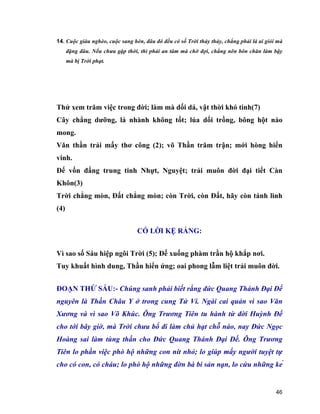 46
14. Cuộc giàu nghèo, cuộc sang hèn, đâu đó đều có số Trời thảy thảy, chẳng phải là ai giỏi mà
đặng đâu. Nếu chưa gặp thời, thì phải an tâm mà chờ đợi, chẳng nên bôn chăn làm bậy
mà bị Trời phạt.
Thử xem trăm việc trong đời; làm mà dối dá, vật thời khó tinh(7)
Cây chẳng dưỡng, lá nhành không tốt; lúa dối trồng, bông hột nào
mong.
Văn thần trải mấy thơ công (2); võ Thần trăm trận; mới hòng hiển
vinh.
Đế vốn đấng trung tinh Nhựt, Nguyệt; trải muôn đời đại tiết Càn
Khôn(3)
Trời chẳng mòn, Đất chẳng mòn; còn Trời, còn Đất, hãy còn tánh linh
(4)
CÓ LỜI KỆ RẰNG:
Vì sao số Sáu hiệp ngôi Trời (5); Đế xuống phàm trần hộ khắp nơi.
Tuy khuất hình dung, Thần hiển ứng; oai phong lẫm liệt trải muôn đời.
ĐOẠN THỨ SÁU:- Chúng sanh phải biết rằng đức Quang Thánh Đại Đế
nguyên là Thần Châu Y ở trong cung Tử Vi. Ngài cai quản vì sao Văn
Xương và vì sao Võ Khúc. Ông Trương Tiên tu hành từ đời Huỳnh Đế
cho tới bây giờ, mà Trời chưa bổ đi làm chủ hạt chỗ nào, nay Đức Ngọc
Hoàng sai làm tùng thần cho Đức Quang Thánh Đại Đế. Ông Trương
Tiên lo phần việc phò hộ những con nít nhỏ; lo giúp mấy người tuyệt tự
cho có con, có cháu; lo phò hộ những đờn bà bi sản nạn, lo cứu những kẻ
 