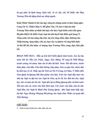 47
bị quỷ phá, bị bịnh bang, bịnh trái. Ai có việc chi, hễ khẫn cầu Ông
Trương Tiên thì đặng bình an, dõng mạnh.
Kinh Minh Thánh tỏ lời răn dạy; khuyên chúng sanh cả thảy lóng nghe.
Cung Tử Vi, Thần Châu Y; Đế gồm Văn, Võ, hai vì đại (6) tỉnh
Trương Tiên chữa an dinh chủ hạt; sắc theo Ngài kiểm soát trần gian.
Hộ phò thiếu Nữ thiếu Nam; bọn hư khí huyết bặt điềm quế lang (7)
Tống sanh với sản nàng cấp cứu; mị yêu cùng chẩn, đậu, thương tàn.
Thắp hương, tụng niệm, cầu an; họa xây ra phước rõ ràng hiển linh.
Ai thờ Đế (8), lên hình, vẽ tượng; họa Trương Tiên, cung, đạn, hầu gần
(9).
ĐOẠN THỨ BẢY:- Dẫn sự tích đời Chiến Quấc thuở trước. Lúc ấy bảy
nước lớn là: Tần, Sở, Triệu, Ngụy, Yên, Hàng, Tề xưng là Thất Hùng,
tranh cường với nhau, làm cho lê dân đồ khổ. Nước Tần lấn lước, muốn
thâu phục chư hầu. Chư hầu không chịu phục, hóa ra giặc lớn, nhơn dân
bị chết oan vô số. Thấy vậy thì Trời sai Tử Vi Cung, lý Châu, Y Thần (đến
Tam Quấc là Quang Đế) lâm phàm cứu dân. Trời cho Ngài đầu thai vào
nhà họ Ngũ và đặt tên cho Ngài là Viên, tự là Tử Tư. Khi lớn lên, Ngài
học văn võ toàn tài rồi, thì Ngài đến tại ải Đồng Quang phá vỡ binh nước
Tần mà cứu các nước chư hầu khỏi nạn. Các nước chư hầu cảm ân đức
Ngài lắm, tôn Ngài là Minh Phủ Tướng Quân . Khi Ngài mãn kiếp nầy,
thì đức Ngọc Hoàng Thượng Đế phong cho Ngài chức Thần cai quản đất
Tiền Đường.
****************************************
CHÚ GIẢI:
1. Tinh là ròng, là khéo léo, chắc chắn, sắc sảo.
 