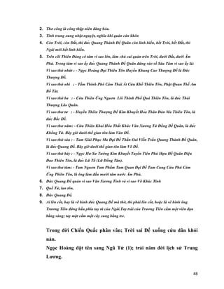 48
2. Thơ công là công thập niên đăng hỏa.
3. Tinh trung xung nhật nguyệt, nghĩa khí quán càn khôn
4. Còn Trời, còn Đất, thì đức Quang Thánh Đế Quân còn linh hiển, hết Trời, hết Đất, thì
Ngài mới hết linh hiển.
5. Trên cõi Thiên Đàng có tám vì sao lớn, làm chủ cai quản trên Trời, dưới Đất, dưới Âm
Phủ. Trong tám vì sao ấy đức Quang Thánh Đế Quân đứng vào số Sáu Tám vì sao ấy là:
Vì sao thứ nhứt : - Ngọc Hoàng Đại Thiên Tôn Huyền Khung Cao Thượng Đế là Đức
Thượng Đế.
Vì sao thứ nhì : - Tầm Thinh Phó Cảm Thái Ất Cứu Khổ Thiên Tôn, Phật Quan Thế Am
Bồ Tát.
Ví sao thứ ba : - Cửu Thiên Ứng Nguơn Lôi Thinh Phổ Quá Thiên Tôn, là đức Thái
Thượng Lão Quân.
Vì sao thư tư : - Huyền Thiên Thượng Đế Kim Khuyết Hóa Thân Đản Ma Thiên Tôn, là
đức Bắc Đế.
Vì sao thư năm: - Cửu Thiên Khai Hóa Thất Khúc Văn Xương Tử Đồng Đế Quân, là đức
Khổng Tử. Bây giờ dưới thế gian tôn làm Văn Đế.
Vì sao thứ sáu : - Tam Giái Phục Ma Đại Đế Thần Oai Viễn Trấn Quang Thánh Đế Quân,
là đức Quang Đế. Bây giờ dưới thế gian tôn làm Võ Đế.
Vì sao thứ bảy : - Ngọc Hư Sư Tướng Kim Khuyết Tuyển Tiên Phủ Hựu Đế Quân Diệu
Đao Thiên Tôn, là đức Lữ Tổ (Lữ Đồng Tân).
Vì sao thư tám: - Tam Nguơn Tam Phẩm Tam Quan Đại Đế Tam Cung Cửu Phủ Cảm
Ứng Thiên Tôn, là ông làm đầu mười tám nước Âm Phủ.
6. Đức Quang Đế quản vì sao Văn Xương Tinh và vì sao Võ Khúc Tinh
7. Quế Tử, lan tôn.
8. Đức Quang Đế.
9. Ai lên cốt, hay là vẽ hình đức Quang Đế mà thờ, thì phải lên cốt, hoặc là vẽ hình ông
Trương Tiên đứng hầu phía tay tả của Ngài.Tay trái của Trương Tiên cầm một viên đạn
bằng vàng; tay mặt cầm một cây cung bằng tre.
Trong đời Chiến Quấc phân vân; Trời sai Đế xuống cứu dân khỏi
nàn.
Ngọc Hoàng đặt tên sang Ngũ Tử (1); trải năm đời lịch sử Trung
Lương.
 