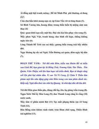 49
Ải đồng một hội tranh cường ; Đế tài Minh Phủ phi thường, ai đang
(2)?.
Cứu chư hầu khỏi mang nạn cả; ép Gian Tần rời rả lòng tham (3).
Sở Bình Vương tửu, hoang dâm; trung thần luốn bị miệng sàm oan
thay (4)
Quá quan khỏi nạn nầy một lúc; Đại cừu kia báo phục vừa xong (5).
Mấy phen Ngô, Việt, tranh hùng; đao binh rối loạn, chẳng không
ngày nào (6).
Lòng Thánh Đế Trời cao soi thấy; gương hiếu trung trải bấy nhiêu
đời.
Ngọc Hoàng hạ sắc sai Ngài; Tiền Đường cai quản, đêm ngày hộ dân
(7).
ĐOẠN THỨ TÁM:- Tới đời nhà Hớn, triều vua Huờn Đế và triều
vua Linh Đế, bọn gian tặc là Đổng Trát, Trương Giát, Tào Tháo, Tôn
Quờn, Viên Thiệu, nổi lên làm loạn với triều đình. Bọn tà thuật cũng
nổi lên phá hại nhân dân. Vì sao Tử Vi Cung, lý Châu Y Thần lâm
phàm một lần nữa đặng giúp nhà Hớn trong cơn tam phân đảnh túc.
Kiếp nầy Ngài đầu thai vào nhà họ Quang, là nhà đạo đức đã lâu đời.
Tới đời Hớn gian thần phe, đảng; đổi họ, tên, hạ giáng trần trung (8).
Ngựa Xích Thổ ấy Hỏa Long (9); đao Thanh Long cũng là rồng (10)
nước sanh.
Mày tằm vẽ phân minh Bát (11) Tự; mắt phụng thêm rực rỡ Song
Tình (12).
Râu Rồng năm khóm rành rành; trán Hùm chói rạng, Thiên Đình
oai nghiêm (13).
 