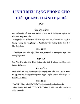 5
LỊNH TRIỀU TẶNG PHONG CHO
ĐỨC QUANG THÁNH ĐẠI ĐẾ
-oOo-
NHÀ ĐÔNG HỚN
Vua Hiếu Hiến Đế, niên hiệu Kiến An, năm thứ 9, phong cho Ngài trước
Hớn Hớn Thọ Đình Hầu.
Cũng triều vua Hiếu Hiến Đế, niên hiệu Kiến An, năm thứ 24, ông Hớn
Trung Vương tâu vua phong cho Ngài tước Tiền Tướng Quân, Hớn Hớn
Thọ Đình Hầu.
NHÀ THỤC
Vua Hận Chúa, niên hiệu Cảnh Diệu, năm thứ 3, phong cho Ngài tước
Tráng Mục Hầu.
NHÀ TÙY
Vua Văn Đế, niên hiệu Khai Hoàng năm thứ 2, phong cho Ngài tước
Trung Huệ Công.
NHÀ ĐƯỜNG
Triều vua Cao Tông, niên hiệu Nghi Phụng, năm đầu, đức Lục Tổ Thiền
Sư lập bàn thờ thờ Ngài trong chùa Ngọc Truyền Sơn và đề bài vị : Già
Lam Chánh Thần.
NHÀ TỐNG
Vua Triết Tông, niên hiệu Thiệu Thánh, năm thứ 3, gia phong cho :
Ông Quang Bình tước Trung Kiệt Vương và ban tấm biển vàng treo
trước cửa miếu.
 