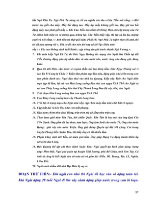 51
bắt Ngô Phù Ta. Ngô Phù Ta năng nỉ, kể ơn nghĩa xin tha ».Câu Tiễn nói rằng : « Khi
trước tao giết cha mầy. Mầy bắt đặng tao. Mầy dại mầy không giết tao. Bây giờ tao bắt
đặng mầy, tao phải giết mầy ». Khi Câu Tiễn kéo binh tới Đông Môn, thì cặp tròng của Tử
Tư thình lình hiện ra và trừng qua, trừng lại. Câu Tiễn thấy vậy, thì tay xá lia lịa, miệng
cười và nói rằng : « Anh tiên tri thật giỏi lắm. Phải chi Ngô Phù Ta nghe theo lời anh, thì
tôi đã tiêu xương rồi ». Bởi cớ đó cho nên đời nay có lời Tục Diêu như
vầy : « Tác cao không sánh tuổi Bành ; cặp tròng xin gởi trước thành Ngô Vương ».
7. Khi mãn kiếp Ngũ Tứ Tư, thì Đức Ngọc Hoàng sắc mạng cho Ngài làm Thần tại đất
Tiền Đường đặng phò hộ nhân dân và sửa nước lớn, nước ròng cho đúng giờ, đúng
khắc.
8. Qua tới đời Hớn, vận nước si vi,gian thần nổi lên đông lắm, Đức Ngọc Hoàng sai vì
sao Tử Vi Cung lý Châu Y Thần lâm phàm một lần nữa, đặng giúp nhà Hớn trong cơn
tam phân đảnh túc. Ngài đầu thai vào nhà họ Quang. Kiếp nầy Trót cho Ngài diện
mạo đẹp đẽ lắm, lại sai con Hỏa Long xuống đầu thai con ngựa Xích Thố cho Ngài và
sai con Thủy Long xuống đầu thai Cây Thanh Long Đao (là cây siêu) cho Ngài.
9. Trời chọn Hỏa Long xuống làm con ngựa Xích Thố.
10. Con Thủy Long xuống làm cây Thanh Long Đao.
11. Trời lại vẽ trạng mạo cho Ngài như vầy; cặp chơn mày tằm như chữ Bát vẽ ngược.
12. Cặp mắt dài và kéo lên, như con mắt phụng.
13. Râu năm chòm như đuôi Rồng, trán tròn mà có lẵng như trán cọp.
14. Thao lược giỏi như Tôn Tẩn, đời chiến Quấc. Tôn Tẩn là học trò của ông Quỷ Cốc
Tiên Sanh. Ông gồm đủ lục thao, tam lược. Ông làm Soái cho nước Tề, Ổng cứu nước
Hàng; giải vây cho nước Triệu. Ổng giết Bàng Quyên tại đất Mã Lăng. Coi trong
truyện Phong kiến Xuân Thu, thì thấy ổng có tài nhiều lắm.
15. Phạm Tăng sinh đời Tần, cơ mưu giỏi lắm. Ổng giúp Hạng Vỏ đặng tranh thiên hạ
với Hớn Bái Công.
16. Đức Quang Đế lập chi theo Kinh Xuân Thu; Ngài quyết tịu binh gian đảng, hưng
phục Hớn thất. Ngài quê quán tại huyện Giải Lương, phủ Bồ Châu, tỉnh Sơn Tây. Cả
tỉnh ai cũng là biết Ngài văn võ toàn tài và gồm đủ: Hiếu. Để. Trung, Tín, Lễ, Nghĩa,
Liêm Tiết.
17. Ngài sanh nhằm đời nhà Đại Hớn bị suy vi.
ĐOẠN THỨ CHÍN:- Khi ngài còn nhỏ thì Ngài đã học văn võ đặng toàn tài.
Khi Ngài đặng 28 tuổi Ngài đi tìm vây cánh đặng giúp nước trong cơn bi loạn.
 