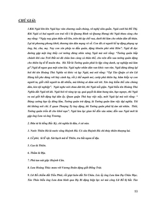 53
CHÚ GIẢI:
1.Khi Ngài lớn lên Ngài học văn chương xuất chúng, võ nghệ siêu quần. Ngài cưới bà Hồ Thị.
Khi Ngài có hai người con trai rồi ( là Quang Bình và Quang Hưng) thì Ngài thưa cùng cha
mẹ rằng: “Ngày nay gian thần nổi lên, trên thì áp chế vua, dưới thì làm cho nhân dân đổ thán.
Lại tứ phương phong khởi, thương tàn dân mạng vô số. Con đã có người kế tự đặng phụng sự
ông, bà, cha, mẹ. Nay con xin phép ra đầu quân, đặng khuôn phò nhà Hớn”. Ngài đi dọc
đường gặp một ông thầy coi tướng đứng nhìn sửng Ngài mà nói rằng: “Tướng quân hấp
chánh khí của Trời Đất nó đã châu lưu cùng cả thân thể, cho nên đến sau tướng quân đặng
cho thiên hạ tế lễ muôn thu. Hà Tất là Tướng quân phải lo lập công danh, sự nghiệp mà làm
gì”.Ngài đi ngan qua một xóm kia. Ngài nghe nhân dân van khóc van răn. Ngài đứng dừng lại
hỏi thì tên Hoàng Thủ Nghĩa và khóc và lạy Ngài, mà nói rằng: “Tại Tào Quận có tên Lữ
Hùng kết phe đảng với bảy cánh hạ, rồi ỷ thế mạnh mẻ, cướp phá thiên hạ, hãm hiếp vợ con
người ta, giết chết người ta đã nhiều, mà không ai dám nói tới. Xin ông kiếm thế cứu chúng
dân, kẻo tội nghiệp”. Ngài nghe nói chưa dứt lời, thì Ngài nổi giận. Ngài biểu tên Hoàng Thủ
Nghĩa dắt Ngài tới đó. Ngài hỏi rõ ràng tự sự, quả quyết là đám hung tàn, bạo ngược, thì Ngài
ra oai giết hết đặng hại dân ấy. Quan quận Thú hay việc nầy, mời Ngài lại mà nói rằng: “
Đảng cường bạo ấy đông lắm, Tướng quân trừ đặng, là Tướng quân làm việc đại nghĩa. Tôi
thì không nói chi. E quan Thượng Ty hay đặng, thì Tướng quân phải bị ám sát nhân. Thôi,
Tướng quân trốn đi cho khỏi nạn”. Ngài lưu lạc gian hồ đến sáu năm; đến sau Ngài mới là
gặp ông Lưu và ông Trương.
2. Đâu tá là tiếng Bắc Kỳ, chỉ nghĩa là đâu, ở xứ nào.
3. Nước Thiên Hà là nước sông Huỳnh Hà. Có câu Huỳnh Hà chi thủy thiên thượng lai.
4. Lễ phô, là lễ vật. Sát bạch mã tế Thiên, tru bắt ngưu tế địa.
5. Cao là Thiên.
6. Thẳm là Địa.
7. Phá tan nát giặc Huỳnh Cân.
8. Lưu Hoàng Thúc mưu với Vương Doãn đặng giết Đổng Trát.
9. Lữ Bố chiếm đất Tiểu Phái, rồi giựt luôn đất Từ Châu. Lúc ấy ông Lưu làm Dụ Châu Mục.
Tào Tháo biểu ông Lưu đem binh qua Hạ Bì đặng hiệp lực nó mà công Lữ Bố bị bắt. Tào
 