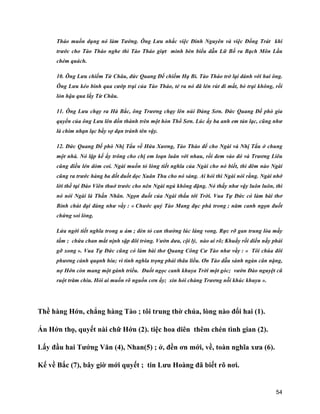 54
Tháo muốn dụng nó làm Tướng. Ông Lưu nhắc việc Đinh Nguyên và việc Đổng Trát khi
trước cho Tào Tháo nghe thì Tào Tháo giựt mình bèn biểu dẫn Lữ Bố ra Bạch Môn Lầu
chém quách.
10. Ông Lưu chiếm Từ Châu, đức Quang Đế chiếm Hạ Bì. Tào Tháo trở lại đánh với hai ông.
Ông Lưu kéo binh qua cướp trại của Tào Tháo, té ra nó đã lén rút đi mất, bỏ trại không, rồi
lỏn hậu qua lấy Từ Châu.
11. Ông Lưu chạy ra Hà Bắc, ông Trương chạy lên núi Đảng Sơn. Đức Quang Đế phò gia
quyến của ông Lưu lên đồn thành trên một hòn Thổ Sơn. Lúc ấy ba anh em tản lạc, cũng như
là chim nhạn lạc bầy sợ đạn tránh tên vậy.
12. Đức Quang Đế phò Nhị Tẩu về Hứa Xương, Tào Tháo để cho Ngài và Nhị Tẩu ở chung
một nhà. Nó lập kế ấy trông cho chị em loạn luân với nhau, rồi đem vào đó và Trương Liêu
cũng điều lén dòm coi. Ngài muốn tỏ lòng tiết nghĩa của Ngài cho nó biết, thì đêm nào Ngài
cũng ra trước hàng ba đốt đuốt dọc Xuân Thu cho nó sáng. Ai hỏi thì Ngài nói rằng. Ngài nhớ
lời thề tại Đào Viên thuở trước cho nên Ngài ngủ không đặng. Nó thấy như vậy luôn luôn, thì
nó nói Ngài là Thần Nhân. Ngọn đuốt của Ngài thấu tới Trời. Vua Tự Đức có làm bài thơ
Bỉnh chút đại đàng như vầy : « Chước quỷ Tào Mang đục phá trong ; năm canh ngọn đuốt
chứng soi lòng.
Lửa ngời tiết nghĩa trong u ám ; đèn tỏ can thường lúc láng vong. Rực rỡ gan trung lòa mấy
tấm ; chứa chan mắt nịnh sập đôi tròng. Vườn dưa, cội lý, nào ai rõ; Khuấy rối diền nầy phải
gỡ xong ». Vua Tự Đức cũng có làm bài thơ Quang Công Cư Tào như vầy : « Tôi chúa đôi
phương cảnh quạnh hiu; vì tình nghĩa trọng phải thâu liều. Ơn Tào dẫu sánh ngàn cân nặng,
nợ Hớn còn mang một gánh triều. Đuốt ngọc canh khuya Trời một góc; vườn Đào nguyệt cũ
ruột trăm chìu. Hỏi ai muốn rõ nguồn cơn ấy; xin hỏi chàng Trương nỗi khúc khuyu ».
Thề hàng Hớn, chẳng hàng Tào ; tôi trung thờ chúa, lòng nào đổi hai (1).
Ấn Hớn thọ, quyết nài chữ Hớn (2). tiệc hoa diên thêm chén tình gian (2).
Lấy đầu hai Tướng Văn (4), Nhan(5) ; ở, đền ơn mới, về, toàn nghĩa xưa (6).
Kế về Bắc (7), bây giờ mới quyết ; tin Lưu Hoàng đã biết rõ nơi.
 