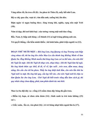 55
Vàng niêm rồi, ấn treo rồi (8) ; ba phen từ Tháo (9), mấy hồi nhớ Lưu.
Hộ xe chị, qua cầu, vượt ải ; tìm dấu anh, xuống bải, lên đèo.
Dặm ngàn vó ngựa buông theo ; lòng trung khí, nghĩa, rạng nêu mặt Trời
(10).
Năm ải dẹp, đòi nơi khói bụi ; sáu tướng vương một mũi đao rồng.
Bắc, Nam, ly hiệp anh hùng ; cổ thành (11) ai ngỡ trùng phùng anh em.
Trí quyết thắng, vẫn hềm mình thiếu ; tài kinh luân, phải triệu người ra (12).
ĐOẠN THỨ MƯỜI MỘT :- Khi ông Lưu, ông Quang và ông Trương sum hiệp
cùng nhau rồi, thì ba ông lên chốn Mao Lư cầu thỉnh ông Khổng Minh về làm
Quân Sư. Ông Khổng Minh muốn thử lòng ông Lưu coi ra thế nào, cho nên khi
thì Ngài ẩn mặt ; khi thì Ngài đi nhạo sơn, nhạo thủy ; khi thì Ngài làm bộ ngũ.
Ba ông hành thân cực khổ, đi đi, về về, lặn suối , trèo non, dầm mưa, dang
nắng, lên cầu cho tới ba phen. Thấy ba ông thiệt tình lắm, cho nên lần thứ ba
Ngài mới ra mặt. Ba ông bái quỵ, cầu lụy hết sức, cho nên Ngài mới là chịu ra
làm Quân Sư cho ông Lưu. Chớ Ngài đã biết trước rằng dẫu làm cách gì, thì
quy nhứt cũng chưa đặng, phải, tam phân đảnh túc mà thôi.
Mao Lư ba đội dãy xa ; rồng (13) nằm chưa dậy bóng đà gần trưa.
« Điềm trị, loạn, ai chưa sớm đoán (14) ; bình sanh ta trù toán không (15)
sai ».
« Giấc xuân, lều cỏ, vừa phai (16) ; trì trì bóng nhựt hiên ngoài lân la (17).
 