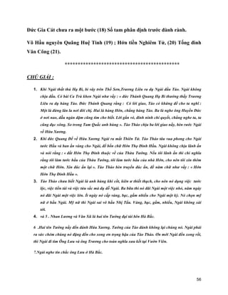 56
Đức Gia Cát chưa ra một bước (18) Số tam phân định trước đành rành.
Võ Hầu nguyên Quãng Huệ Tinh (19) ; Hớn tiền Nghiêm Tử, (20) Tống đình
Văn Công (21).
********************************************
CHÚ GIẢI :
1. Khi Ngài thất thủ Hạ Bì, bi vây trên Thổ Sơn,Trương Liêu ra dụ Ngài đầu Tào. Ngài không
chịu đầu. Có bài Ca Trù khen Ngài như vầy : « đức Thánh Quang Hạ Bì thưởng thấy Trương
Liêu ra dụ hàng Tào. Đức Thánh Quang rằng : Có lời giao, Tào có khứng để cho ta nghĩ :
Một là đừng lân la nơi đôi chị. Hai là hàng Hớn, chẳng hàng Tào. Ba là nghe ông Huyền Đức
ở nơi nao, dẫu ngàn dặm cũng tìm cho biết. Lời gắn vó, đinh ninh chí quyết, chẳng nghe ta, ta
cũng đục xông. So trong Tam Quấc anh hùng ». Tào Tháo chịu ba lời giao nầy, bèn rước Ngài
về Hứa Xương.
2. Khi đức Quang Đế về Hứa Xương Ngài ra mắt Thiên Tử. Tào Tháo tâu vua phong cho Ngài
tước Hầu và ban ấn vàng cho Ngài, đề bốn chữ Hớn Thọ Đình Hầu. Ngài không chịu lãnh ấn
và nói rằng : « đất Hớn Thọ Đình thuộc về của Thừa Tướng. Nếu tôi lãnh ấn thì chỉ nghĩa
rằng tôi làm tước hầu của Thừa Tướng, tôi làm tước hầu của nhà Hớn, cho nên tôi xin thêm
một chữ Hớn. Xin đúc ấn lại ». Tào Tháo bèn truyền đúc ấn, đề năm chữ như vầy : « Hớn
Hớn Thọ Đinh Hầu ».
3. Tào Tháo chưa biết Ngài là anh hùng khí cốt, kiên ư thiết thạch, cho nên nó dụng việc tước
lộc, việc tiền tài và việc tửu sắc mà dụ dỗ Ngài. Ba bữa thì nó đãi Ngài một việc nhỏ, năm ngày
nó đãi Ngài một việc lớn. Ít ngày nó cấp vàng, bạc, gấm nhiều cho Ngài một kỳ. Nó chọn mỹ
nữ ở hầu Ngài. Mỹ nữ thì Ngài sai vô hầu Nhị Tẩu. Vàng, bạc, gấm, nhiểu, Ngài không xài
tới.
4. và 5 . Nhan Lương và Văn Xũ là hai tên Tướng đại tài bên Hà Bắc.
6 .Hai tên Tướng nầy đến đánh Hứa Xương. Tướng của Tào đánh không lại chúng nó. Ngài phải
ra sức chém chúng nó đặng đền cho xong ơn trọng hậu của Tào Tháo. Ơn mới Ngài đền xong rồi,
thì Ngài đi tìm Ông Lưu và ông Trương cho toàn nghĩa xưa kết tại Vườn Viên.
7.Ngài nghe tin chắc ông Lưu ở Hà Bắc.
 