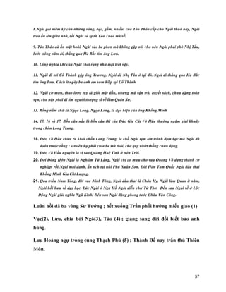 57
8.Ngài gói niêm kỹ càn những vàng, bạc, gấm, nhiễu, của Tào Tháo cấp cho Ngài thuở nay, Ngài
treo ấn lên giữa nhà, rồi Ngài vô tạ từ Tào Tháo mà về.
9. Tào Tháo cứ ẩn mặt hoài, Ngài vào ba phen mà không gặp nó, cho nên Ngài phải phò Nhị Tẩu,
lướt xông năm ải, thẳng qua Hà Bắc tìm ông Lưu.
10. Lòng nghĩa khí của Ngài chói rạng như mặt trời vậy.
11. Ngài đi tới Cổ Thành gặp ông Trương. Ngài để Nhị Tẩu ở lại đó. Ngài đi thẳng qua Hà Bắc
tim ông Lưu. Cách ít ngày ba anh em sum hiệp tại Cổ Thành.
12. Ngài cơ mưu, thao lược tuy là giỏi mặt đầu, nhưng mà vận trù, quyết sách, chưa đặng toàn
vẹn, cho nên phải đi tìm người thượng sĩ về làm Quân Sư.
13. Rồng nằm chữ là Ngọa Long. Ngọa Long, là đạo hiệu của ông Khổng Minh
14, 15, 16 và 17. Bốn câu nầy là bốn câu thi của Đức Gia Cát Vỏ Hầu thường ngâm giải khuây
trong chốn Long Trung.
18. Đức Vỏ Hầu chưa ra khỏi chốn Long Trung, là chỗ Ngài tạm lẻn tránh đạm bạc mà Ngài đã
đoán trước rằng : « thiên hạ phải chia ba mà thôi, chớ quy nhứt thống chưa đặng.
19. Đức Vỏ Hầu nguyên là vì sao Quảng Huệ Tinh ở trên Trời.
20. Đời Đông Hớn Ngài là Nghiêm Tử Lăng, Ngài chỉ cơ mưu cho vua Quang Võ dựng thành cơ
nghiệp, rồi Ngài mai danh, ẩn tích tại núi Phú Xuân Sơn. Đời Hớn Tam Quấc Ngài đầu thai
Khổng Minh Gia Cát Lượng.
21. Qua triều Nam Tống, đời vua Ninh Tông, Ngài đầu thai là Châu Hy. Ngài làm Quan ít năm,
Ngài hồi hưu về dạy học. Lúc Ngài ở Nga Hồ Ngài diễn chư Tứ Thơ. Đến sau Ngài về ở Lộc
Động Ngài giải nghĩa Ngũ Kinh. Đến sau Ngài đặng phong tước Châu Văn Công.
Luân hồi đã ba vòng Sư Tướng ; hết xuống Trần phối hưởng miếu giao (1)
Vạc(2), Lưu, chia bởi Ngô(3), Tào (4) ; giang sang dời đổi biết bao anh
hùng.
Lưu Hoàng ngự trong cung Thạch Phủ (5) ; Thánh Đế nay trấn thủ Thiên
Môn.
 