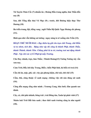 58
Tứ Xuyên Thảo Cốc (7) nhuần ân ; Hoàng Hầu trung nghĩa, làm Thần đến
nay (8)
Sau, đời Tống đầu thai Võ Mục (9) ; trước, đời Đường hiệu thục Thơ
Dương (10)
Ba triều trung, liệt, tiếng vang ; ngôi Thần Hộ Quấc Ngọc Hoàng sắc phong
(11).
Binh qua nhỏ vẫn không sai tướng ; nguy nàng to sẽ xuống cứu Trần (12).
ĐOẠN THỨ MƯỜI HAI :- Dạy thiên hạ giữ cho trọn chữ Trung, chữ Hiếu
và tu nhơn, tích đức. Đặng như vậy thì cũng là thành Phật, thành Thần,
thành Thánh, thành Tiên. Chẳng phải là tu trì, trường trai mà đặng thành
Phật . Vậy chớ các vị Cổ Phật lại mấy Trường.
Cho Hay chánh, trực, làm Thần ; Thành Hoàng(13) Tướng Tướng xây vần
xưa nay.
Cảm Trời, Đất, bởi dày Trung, Hiếu ; hiển Phật linh, há biểu trì trai (14)
Cần chi ăn, mặc, phí, xài ; tùy gia phong kiệm, chớ nài, chớ chê (15)
Cầm, thú, cũng thuộc về sanh mạng ; không việc chi nào đáng sát sanh
(16).
Cũng đều mạng sống như mình ; Trương Cung, bũa lưới, tầm quanh sao
đành.
Cây, cỏ, chớ phá nhành, bông trái ; trải Đông tàn, Xuân lại phát vinh (17)
Muôn loài Trời Đất hóa sanh ; theo thời sanh trưởng cũng in như người
(18).
 