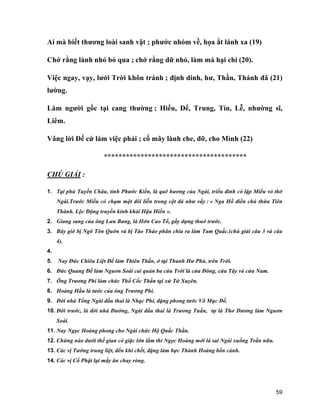 59
Ai mà biết thương loài sanh vật ; phước nhóm về, họa ắt lánh xa (19)
Chớ rằng lành nhỏ bỏ qua ; chớ rằng dữ nhỏ, làm mà hại chi (20).
Việc ngay, vạy, lưới Trời khôn tránh ; định dinh, hư, Thần, Thánh đã (21)
lường.
Làm người gốc tại cang thường ; Hiếu, Để, Trung, Tín, Lễ, nhường sĩ,
Liêm.
Vâng lời Đế cứ làm việc phải ; cố mây lành che, đỡ, cho Mình (22)
***************************************
CHÚ GIẢI :
1. Tại phủ Tuyền Châu, tỉnh Phước Kiến, là quê hương của Ngài, triều đình có lập Miếu vỏ thờ
Ngài.Trước Miếu có chạm một đôi liễn trong cột đá như vầy : « Nga Hồ điển chú thừa Tiên
Thánh. Lộc Động truyền kinh khải Hậu Hiền ».
2. Giang sang của ông Lưu Bang, là Hớn Cao Tổ, gầy dựng thuở trước.
3. Bây giờ bị Ngô Tôn Quờn và bị Tào Tháo phân chia ra làm Tam Quấc.(chú giải câu 3 và câu
4).
4.
5. Nay Đức Chiêu Liệt Đế làm Thiên Thần, ở tại Thanh Hư Phủ, trên Trời.
6. Đức Quang Đế làm Nguơn Soái cai quản ba cửa Trời là cửa Đông, cửa Tây và cửa Nam.
7. Ông Trương Phi làm chức Thổ Cốc Thần tại xứ Tứ Xuyên.
8. Hoàng Hầu là tước của ông Trương Phi.
9. Đời nhà Tống Ngài đầu thai là Nhạc Phi, đặng phong tước Võ Mục Đế.
10. Đời trước, là đời nhà Đường, Ngài đầu thai là Trương Tuần, tự là Thơ Dương làm Nguơn
Soái.
11. Nay Ngọc Hoàng phong cho Ngài chức Hộ Quấc Thần.
12. Chừng nào dưới thế gian có giặc lớn lắm thì Ngọc Hoàng mới là sai Ngài xuống Trần nữa.
13. Các vị Tướng trung liệt, đến khi chết, đặng làm bực Thành Hoàng bổn cảnh.
14. Các vị Cổ Phật lại mấy ăn chay ròng.
 