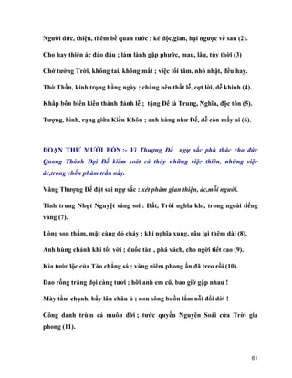 61
Người đức, thiện, thêm bề quan tước ; kẻ độc,gian, hại ngược về sau (2).
Cho hay thiện ác đáo đầu ; làm lành gặp phước, mau, lâu, tùy thời (3)
Chớ tưởng Trời, không tai, không mắt ; việc tối tăm, nhỏ nhặt, đều hay.
Thờ Thần, kính trọng hằng ngày ; chẳng nên thất lễ, cợt lời, dễ khinh (4).
Khắp bốn biển kiền thành đảnh lễ ; tặng Đế là Trung, Nghĩa, độc tôn (5).
Tượng, hình, rạng giữa Kiền Khôn ; anh hùng như Đế, dễ còn mấy ai (6).
ĐOẠN THỨ MƯỜI BỐN :- Vì Thượng Đế ngự sắc phú thác cho đức
Quang Thánh Đại Đế kiểm soát cả thảy những việc thiện, những việc
ác,trong chốn phàm trần nầy.
Vâng Thượng Đế đặt sai ngự sắc : xét phàm gian thiện, ác,mỗi người.
Tinh trung Nhựt Nguyệt sáng soi : Đất, Trời nghĩa khí, trong ngoài tiếng
vang (7).
Lòng son thắm, mặt càng đỏ cháy ; khí nghĩa xung, râu lại thêm dài (8).
Anh hùng chánh khí tốt vời ; đuốc tàn , phá vách, cho ngời tiết cao (9).
Kìa tước lộc của Tào chẳng sá ; vàng niêm phong ấn đã treo rồi (10).
Đao rồng trăng dọi càng tươi ; hỡi anh em cũ, bao giờ gặp nhau !
Mày tằm chạnh, bấy lâu châu ủ ; non sông buồn lắm nỗi đổi dời !
Công danh trùm cả muôn đời ; tước quyền Nguyên Soái cửa Trời gia
phong (11).
 