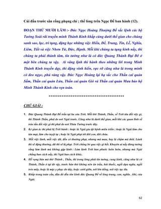 62
Cúi đầu trước sân rồng phụng chỉ ; thể lòng trên Ngọc Đế ban hành (12).
ĐOẠN THỨ MƯỜI LĂM :- Đức Ngọc Hoàng Thượng Đế sắc lệnh các bộ
Tướng Soái rãi truyền minh Thánh Kinh khắp cùng dưới thế gian cho chúng
sanh sao, lục, trì tụng, đặng học những việc Hiếu, Để, Trung, Tín, Lễ, Nghĩa,
Liêm, Tiết và việc Nhơn Từ, Đức, Hạnh. Mỗi khi chúng ta tụng kinh nầy, thì
chúng ta phải thành tâm, tin tưởng như là có đức Quang Thánh Đại Đê ở
một bên chúng ta vậy. Ai vâng lịnh thi hành theo những lời trong Minh
Thánh Kinh truyền dạy, thì đặng vinh hiển, rực rỡ cũng như là trong mình
có đeo ngọc, phủ vàng vậy. Đức Ngọc Hoàng lại hạ sắc cho Thần cai quản
Sấm, Thần cai quản Lửa, Thần cai quản Gió và Thần cai quản Mưa bảo hộ
Minh Thánh Kinh cho vẹn toàn.
*****************************************
CHÚ GIẢI :
1. Đức Quang Thánh Đại Đế trấn tại ba cửa Trời. Mỗi khi Thánh, Thần, về Trời tâu đối việc gì,
thì Thánh Thần, phải do nơi Ngài trước. Cũng như là dưới thế gian, mỗi khi các quan lĩnh về
trào tấu đối việc gì thì phải do nơi Thừa Tướng trước đây.
2. Kẻ gian ác thì phải bị Trời hành : hoặc là Ngài gia tật bệnh miên triền ; hoặc là Ngài làm cho
tàn mạt, làm cho tuyệt tự ; hoặc là Ngài phạt tới đời con, đời cháu.
3. Mỗi việc lành, mỗi việc dữ, đều có thưởng phạt, nhưng mà mau, hay là chậm mà thôi. Lành
thì sẽ đặng thưởng, dữ thì sẽ bị phạt. Trời chẳng bỏ qua việc gì hết. Khuyên ai nấy đừng tưởng
rằng làm lành mà không gặp lành : Làm lành Trời ban phước luôn luôn, nhưng mà Ngài
chẳng ban cách nầy, thì Ngài ban cách khác.
4. Hễ vọng bàn mà thờ Thánh , Thần, thì trong lòng phải tin tưởng, cung kỉnh, cũng như là có
Thánh, Thần ở tại đó vậy, trước bàn thờ không nên ăn trầu, hút thuốc, ngồi dựa ngữa, ngồi
tréo mãy, hoặc là mặc y phục dơ dáy, hoặc cười giỡn, nói lớn tiếng, nói việc tục tĩu.
5. Khắp trong toàn cầu, đâu đó đều tôn kính đức Quang Đế về lòng trung, can, nghĩa , khí, của
Ngài.
 