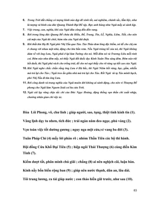 63
6. Trong Trời đất chẳng có tượng hình nào đẹp đẽ xinh tốt, oai nghiêm, chánh sắc, lẫm liệc, như
là tượng và hình của đức Quang Thánh Đại Đế vậy. Bực anh hùng như Ngài mấy ai sánh kịp.
7. Việc trung, can, nghĩa, khí của Ngài đâu cũng đều đồn vang.
8. Bởi trong lòng đức Quang Đế chứa đủ Hiếu, Để, Trung, Tin, Lễ, Nghĩa, Liêm, Tiết, cho nên
cái mặt của Ngài đỏ chói, hàm râu của Ngài dài đuột.
9. Khi thất thủ Hạ Bì Ngài phò Nhị Tẩu qua Tào. Tào Tháo đem lòng độc hiểm, nó để cho chị em
ở chung với nhau một nhà, đặng cho lửa bắn rơm. Nếu Ngài trúng kế của nó, thì Ngài không
dám về với ông Lưu, Ngài phải ở lại làm Tướng cho nó. Mỗi đêm nó và Trương Liêu mỗi rình
coi. Đêm nào như đêm nấy, nó thấy Ngài đốt đuốc đọc Kinh Xuân Thu sáng đêm. Đêm nào rũi
hết đuốt, thì Ngài phá vách cho trống trải, để cho nó ngó thấy cho rõ ràng sự tiết cao của Ngài.
10. Khi Ngài nghe chắc chắn rằng ông Lưu ở Hà bắc, thì Ngài Niêm hết vàng, bạc, gấm, nhiễu
mà trả lại cho Tào ; Ngài treo ấn giữa nhà mà trả lại cho Tào. Rồi Ngài từ tạ Tào minh bạch,
phò Nhị Tẩu đi tim ông Lưu.
11. Bởi công danh và trung nghĩa của Ngài muôn đời không ai sánh đặng, cho nên vì Thượng Đế
phong cho Ngài làm Nguơn Soái coi ba cửa Trời.
12. Ngài cúi lạy vâng chịu sắc chỉ của Đức Ngọc Hoàng, đặng thống vạn thần chi xuất nhập,
chưởng nhân gian chi việc ác.
Hỏa Lôi Phong, võ, chư linh ; giúp người, sao, tụng, thiệt tình kính tin (1).
Vâng lịnh dạy tu nhơn, tích đức ; trải ngàn năm đeo ngọc, phủ vàng (2).
Vẹn toàn việc tốt dường gương ; nguy nga một cửa,vẻ vang ba đời (3).
Tuân Pháp Chỉ (4) mấy lời phán rõ ; nhóm Thần Tiên các bộ thi hành.
Hội đồng Cứu Khổ Đại Tiên (5) ; hiệp ngôi Thái Thượng (6) cùng điền Kim
Tinh (7).
Kiểm dượt tất, phân minh chú giãi ; chẳng (8) ai nên nghịch cãi, luận bàn.
Kinh nầy bốn biển rộng ban (9) ; giúp nên nước thạnh, dân an, lâu dài.
Tôi trung lương, ra tài giúp nước ; con thảo hiền giữ trước, như sau (10).
 