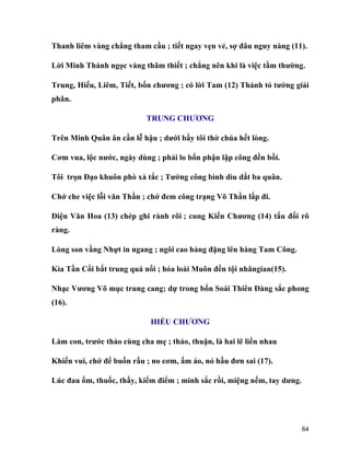 64
Thanh liêm vàng chẳng tham cầu ; tiết ngay vẹn vẻ, sợ đâu nguy nàng (11).
Lời Minh Thánh ngọc vàng thâm thiết ; chẳng nên khi là việc tầm thường.
Trung, Hiếu, Liêm, Tiết, bốn chương ; có lời Tam (12) Thánh tỏ tường giải
phân.
TRUNG CHƯƠNG
Trên Minh Quân ân cần lễ hậu ; dưới bầy tôi thờ chúa hết lòng.
Cơm vua, lộc nước, ngày dùng ; phải lo bổn phận lập công đền bồi.
Tôi trọn Đạo khuôn phò xả tắc ; Tướng công bình dìu dắt ba quân.
Chớ che việc lỗi văn Thần ; chớ đem công trạng Võ Thần lấp đi.
Điện Văn Hoa (13) chép ghi rành rõi ; cung Kiến Chương (14) tấu đối rõ
ràng.
Lòng son vầng Nhựt in ngang ; ngôi cao hảng đặng lên hàng Tam Công.
Kìa Tần Cối bất trung quá nổi ; hóa loài Muôn đền tội nhângian(15).
Nhạc Vương Võ mục trung cang; dự trong bốn Soái Thiên Đàng sắc phong
(16).
HIẾU CHƯƠNG
Làm con, trước thảo cùng cha mẹ ; thảo, thuận, là hai lẽ liền nhau
Khiến vui, chớ để buồn rầu ; no cơm, ấm áo, nỏ hầu đơn sai (17).
Lúc đau ốm, thuốc, thầy, kiểm điểm ; minh sắc rồi, miệng nếm, tay dưng.
 
