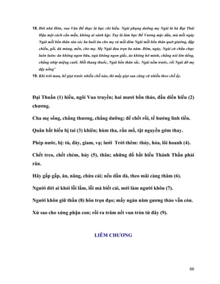 66
18. Đời nhà Hớn, vua Văn Đế thực là bực chí hiếu. Ngài phụng dưỡng mẹ Ngài là bà Bạt Thái
Hậu một cách cần mẫn, không ai sánh kịp: Tuy là làm bực Đế Vương mặc dầu, mà mỗi ngày
Ngài mỗi bổn thân săn sóc ba buổi ăn cho mẹ và mỗi đêm Ngài mỗi bổn thân quét giường, đập
chiếu, gối, dủ mùng, mền, cho mẹ. Mẹ Ngài đau trọn ba năm. Đêm, ngày, Ngài cứ chầu chực
luôn luôn: ăn không ngon bữa, ngủ không ngon giấc, áo không hở mình, chẳng nói lớn tiếng,
chẳng nhíp miệng cười. Mỗi thang thuốc, Ngài bổn thân sắc. Ngài nếm trước, rồi Ngài đỡ mẹ
dậy uống’
19. Khi trời mưa, hể giọt trước nhiễu chỗ nào, thì mấy giọt sau cũng cứ nhiễu theo chỗ ấy.
Đại Thuấn (1) hiếu, ngôi Vua truyền; hai mươi bốn thảo, đầu diền hiếu (2)
chương.
Cha mẹ sống, chẳng thương, chẳng dưỡng; để chết rồi, tế hưởng linh tiền.
Quân bất hiếu bị tai (3) khiên; hùm tha, rắn mổ, tật nguyền gớm thay.
Phép nước, bị: tù, đày, giam, vạ; lưới Trời thêm: thủy, hỏa, lôi hoanh (4).
Chết treo, chết chém, hủy (5), thân; những đồ bất hiếu Thánh Thần phải
răn.
Hãy gấp gấp, ăn, năng, chừa cải; nếu dần dà, theo mãi càng thâm (6).
Người đời ai khỏi lỗi lầm, lỗi mà biết cải, mới làm người khôn (7).
Người khôn giữ thần (8) hôn trọn đạo; mấy ngàn năm gương thảo vẫn còn.
Xử sao cho xứng phận con; rồi ra trăm nết vun tròn từ đây (9).
LIÊM CHƯƠNG
 