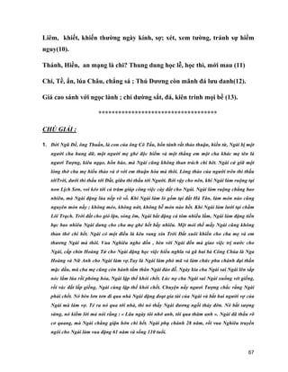 67
Liêm, khiết, khiến thường ngày kính, sợ; xét, xem tường, tránh sự hiểm
nguy(10).
Thánh, Hiền, an mạng là chi? Thung dung học lễ, học thì, mới mau (11)
Chi, Tề, ẩn, lúa Châu, chẳng sá ; Thú Dương còn mãnh đá lưu danh(12).
Giá cao sánh với ngọc lành ; chí dường sắt, đá, kiên trinh mọi bề (13).
************************************
CHÚ GIẢI :
1. Đời Ngũ Đế, ông Thuấn, là con của ông Cô Tẩu, bổn tánh rất thảo thuận, hiền từ, Ngài bị một
người cha hung dữ, một người mẹ ghẻ độc hiểm và một thằng em một cha khác mẹ tên là
ngươi Tượng, kiêu ngạo, hổn hào, mà Ngài cũng không than trách chi hêt. Ngài cứ giữ một
lòng thờ cha mẹ hiếu thảo và ở với em thuận hòa mà thôi. Lòng thảo của người trên thì thấu
tớiTrời, dưới thì thấu tới Đất, giữa thì thấu tới Người. Bởi vậy cho nên, khi Ngài làm ruộng tại
non Lịch Sơn, voi kéo tới cả trăm giúp công việc cày đất cho Ngài. Ngài làm ruộng chẳng bao
nhiêu, mà Ngài đặng lúa nếp vô số. Khi Ngài làm lò gốm tại đất Hà Tân, làm món nào cũng
nguyên món nấy ; không méo, không nứt, không bễ món nào hết. Khi Ngài làm lưới tại chằm
Lôi Trạch. Trời đất cho gió lặn, sóng êm, Ngài bắt đặng cá tôm nhiều lắm, Ngài làm đặng tiền
bạc bao nhiêu Ngài dưng cho cha mẹ ghẻ hết bấy nhiêu. Mệt mỏi thế mấy Ngài cũng không
than thở chi hết. Ngài có một điều là kêu vang xin Trời Đất xuôi khiến cho cha mẹ và em
thương Ngài mà thôi. Vua Nghiêu nghe đồn , bèn vời Ngài đến mà giao việc trị nước cho
Ngài, cấp chín Hoàng Tử cho Ngài đặng học việc hiếu nghĩa và gã hai bà Công Chúa là Nga
Hoàng và Nữ Anh cho Ngài làm vợ.Tuy là Ngài làm phò mã và làm chức phu chánh đại thần
mặc dầu, mà cha mẹ cũng còn hành tấm thân Ngài đáo đễ. Ngày kia cha Ngài sai Ngài lên sắp
nóc lẩm lúa rồi phóng hỏa, Ngài lập thế khỏi chết. Lúc nọ cha Ngài sai Ngài xuống vét giếng,
rồi vác đất lấp giếng, Ngài cùng lập thế khỏi chết. Chuyện nầy ngươi Tượng chắc rằng Ngài
phải chết. Nó bèn lơn tơn đi qua nhà Ngài đặng đoạt gia tài của Ngài và bắt hai người vợ của
Ngài mà làm vợ. Té ra nó qua tới nhà, thì nó thấy Ngài đương ngồi thảy đờn. Nó bắt sượng
sừng, nó kiếm lời mà nói rằng : « Lâu ngày tôi nhớ anh, tôi qua thăm anh ». Ngài đã thấu rõ
cơ quang, mà Ngài chẳng giận hờn chi hết. Ngài phụ chánh 28 năm, rồi vua Nghiêu truyền
ngôi cho Ngài làm vua đặng 61 năm và sống 110 tuổi.
 