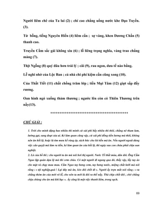 69
Người liêm chê của Ta lai (2) ; chí cao chẳng uống nước khe Đạo Tuyền.
(3).
Từ bỗng, tiếng Nguyên Hiền (4) liêm cẩn ; sợ vàng, khen Dương Chấn (5)
thanh cao.
Truyền Cầm sắc gái không xiu (6) ; lỗ liêng trọng nghĩa, vàng trao chẳng
màng (7).
Thịt Ngỗng (8) quý đâu hơn trái lý ; cãi (9), rau ngon, dưa tế nào bằng.
Lễ nghi nhờ của Lộc Ban ; cả nhà chi phí kiệm cần cũng xong (10).
Của Thất Tiết (11) chất chồng trăm lớp ; tiền Mụi Tâm (12) giựt sắp đầy
rương.
Oan hình ngó xuống thảm thương ; ngước lên còn có Thiên Thương trên
nầy(13).
*******************************************
CHÚ GIẢI :
1. Trời cho mình đặng bao nhiêu thì mình cứ xài phí bấy nhiêu thì thôi, chẳng nê tham lam,
lường gạt, sang đoạt của ai. Kẻ làm quan cũng vậy, cứ xài phí đồng tiền lương mà thôi, không
nên ăn hối lộ, hoặc là tìm mưu kế rúng ép, sách bức cho lòi tiền mà ăn. Nếu người ngoài dùng
việc xão quyệt mà làm ra tiền, kẻ làm quan ăn của hối lộ, thì ngày sau con cháu phải chịu oan
nghiệt.
2. Là của bố thí ; cho người ta ăn mà nói hơi thị người. Nước Tề thất mùa, dân đói. Ông Cầm
Ngao lập quán dựa lộ mà thí cơm cháo. Có một người đi ngang qua đó, thấy vậy, lấy tay áo
che mặt và chạy mau mau. Cầm Ngao tay bưng cơm, tay bưng nước, miệng chắt lưỡi mà nói
rằng : « tội nghiệp,quá ! Lại đây mà ăn, kẻo đói chết đi ». Người ấy trợn mắt nói rằng : « ta
chẳng thèm ăn của mời vô lễ, cho nên ta mới là đói ra thế nầy. Thà chịu chết đói , chớ chẳng
chịu chúng cho ăn mà khi bạc ». Ấy cũng là một việc thanh liêm, trong sạch.
 