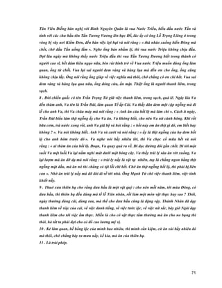 71
Tân Viên Diễng bàn nghị với Bình Nguyên Quân là vua Nước Triều, biểu đầu nước Tần và
tính với các chư hầu tôn Tần Tương Vương lên bực Đế, lúc ấy có ông Lỗ Trọng Liêng ở trong
vòng bị vây nơi Kiềm Đơn, đến bàn việc lợi hại và nói răng : « thà nhào xuống biển Đông mà
chết, chớ đầu Tần uổng lắm ». Nghe ổng bàn nhằm lý, thì vua nước Triệu không chịu đầu.
Đợi lâu ngày mà không thấy nước Triệu đầu thì vua Tần Tương Dương biết trong thành có
người cao sĩ, hết dám kiêu ngạo nữa, bèn rút binh trở về Vua nước Triệu muốn dùng ổng làm
quan, ổng từ chối. Vua lại sai người đem vàng và hàng lụa mà đền ơn cho ổng, ổng cũng
không chịu lấy. Ổng nói rằng ổng giúp về việc nghĩa mà thôi, chớ chẳng có ơn chi hết. Vua sai
đem vàng và hàng lụa qua nữa, ổng đóng cửa, ẩn mặt. Thiệt ổng là người thanh liêm, trong
sạch.
8 . Đời chiến quấc có tên Trần Trọng Tử giữ việc thanh liêm, trong sạch, quá lẽ. Ngày kia Va
đến thăm anh, Va tên là Trấn Đái, làm quan Tể ấp Cái. Va thấy dân đem một cặp ngỗng mà đi
lễ cho anh Va, thì Va châu mày mà nói rằng : « Anh ăn của hối lộ mà làm chi ». Cách ít ngày,
Trần Đái biểu làm thịt ngỗng ấy cho Va ăn. Va không biết, cho nên Va nít cành hông. Khi rồi
bữa cơm, trà nước xong rồi, anh Va giã bộ và hỏi rằng : « hồi nảy em ăn thịt gì đó, em biết hay
không ? ». Va nói không biết. Anh Va và cười và nói rằng : « ấy là thịt ngỗng của họ đem hối
lộ cho anh hôm trước đó ». Va nghe nói bấy nhiêu lời, thì Va chọc cổ mữa hết và nói
rằng : « ai thèm ăn của hối lộ. Đoạn, Va quay quả ra về. Đi dọc đường đói gần chết. Đi tới một
suối Va mệt luỗi.Va lại nằm nghỉ mát dưới một bóng cây. Va thấy trái lý sâu ăn rớt xuống, Va
lại lượm mà ăn đỡ dạ mà nói rằng : « trái ly nầy là vật tự nhiên, tuy là chẳng ngon bằng thịt
ngỗng mặt dầu, mà ăn nó thì chẳng có tội lỗi chi hết. Chớ ăn thịt ngỗng hối lộ, thì phải bị liên
can ». Nhờ ăn trái lý nầy mà đỡ đói đi về tới nhà. Ông Mạnh Tử chê việc thanh liêm, việc tinh
khiết nầy.
9 . Thuở xưa thiên hạ cho rằng dưa hấu là một vật quý : cho nên mỗi năm, tới mùa Đông, có
dưa hấu, thì thiên hạ đều dùng mà tế lễ Tiên nhân, rồi làm một món vật thực hay sao ? Thôi,
ngày thường dùng cãi, dùng rau, mà thế cho dưa hấu cũng là đặng vậy. Thánh Nhân đã dạy
thanh liêm về việc của cải, về việc danh tiếng, về việc tước lộc, về việc nữ sắc, bây giờ Ngài dạy
thanh liêm cho tới việc ẩm thực. Miễn là cho có vật thực tầm thường mà ăn cho no bụng thì
thôi, hà tất ta phải đợi cho có đồ cao lương mỹ vị.
10 . Kẻ làm quan, hễ bổng lộc của mình bao nhiêu, thì mình cần kiệm, cứ ăn xài bấy nhiêu đó
mà thôi, chớ chẳng bày ra mưu nầy, kế kia, mà ăn của thiên hạ.
11 . Là trái phép.
 