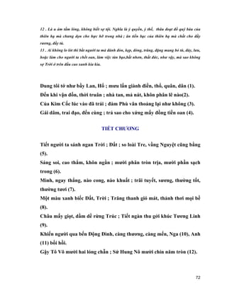 72
12 . Là u ám tấm lòng, không biết sợ tội. Nghĩa là ỷ quyền, ỷ thế, thâu đoạt đồ quý báu của
thiên hạ mà chưng dọn cho hực hỡ trong nhà ; ăn tiền bạc của thiên hạ mà chất cho đầy
rương, đầy tủ.
13 . Ai không lo lót thì bắt người ta mà đánh đòn, kẹp, đóng, trăng, đặng mang bỏ tù, đày, lưu,
hoặc làm cho người ta chết oan, làm việc tàn bạo,bất nhơn, thất đức, như vậy, mà sao không
sợ Trời ở trên đầu cao xanh kia kìa.
Dung tôi tớ như bầy Lan, Hổ ; mưu lấn giành điền, thổ, quân, dân (1).
Đến khi vận đốn, thời truân ; nhà tan, mả nát, khôn phân lẽ nào(2).
Của Kim Cốc lúc vào đã trái ; đám Phù vân thoảng lại như không (3).
Gái dâm, trai đạo, đến cùng ; trả sao cho xứng mấy đồng tiền oan (4).
TIẾT CHƯƠNG
Tiết người ta sánh ngan Trời ; Đất ; so loài Tre, vầng Nguyệt cũng bằng
(5).
Sáng soi, cao thẳm, khôn ngằn ; mười phân tròn trịa, mười phần sạch
trong (6).
Mình, ngay thẳng, nào cong, nào khuất ; trãi tuyết, sương, thường tốt,
thường tươi (7).
Một màu xanh biếc Đất, Trời ; Trăng thanh gió mát, thảnh thơi mọi bề
(8).
Châu mấy giọt, dầm dề rừng Trúc ; Tiết ngàn thu gởi khúc Tương Linh
(9).
Khiến người qua bến Động Đình, càng thương, càng mến, Nga (10), Anh
(11) bồi hồi.
Gậy Tô Võ mười hai lóng chẵn ; Sứ Hung Nô mười chín năm tròn (12).
 