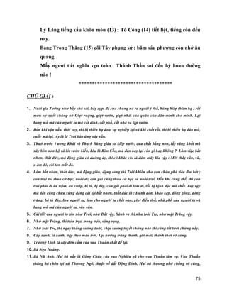 73
Lý Lăng tiếng xấu khôn mòn (13) ; Tô Công (14) tiết liệt, tiếng còn đến
nay.
Bang Trọng Thăng (15) cõi Tây phụng sứ ; băm sáu phương còn nhớ ân
quang.
Mấy người tiết nghĩa vẹn toàn ; Thánh Thần soi đến hỷ hoan dường
nào !
************************************
CHÚ GIẢI :
1. Nuôi gia Tướng như bầy chó sói, bầy cọp, để cho chúng nó ra ngoài ỷ thế, húng hiếp thiên hạ ; rồi
mưu sự xuối chúng nó Giựt ruộng, giựt vườn, giựt nhà, của quân của dân mình cho mình. Lại
bang mồ mả của người ta mà cất dinh, cất phố, cất nhà và lập vườn.
2. Đến khi vận xấu, thời suy, thì bị thiên hạ đoạt sự nghiệp lại và khi chết rồi, thì bị thiên hạ đào mồ,
cuốc mả lại. Ấy là lẽ Trời báo ứng xây vần.
3. Thuở trước Vương Khải và Thạch Sùng giàu so kiệp nước, của chất bằng non, lấy vàng khối mà
xây hòn non bộ và lót vườn kiển, kêu là Kim Cốc, mà đến nay lại còn gì hay không ?. Làm việc bất
nhơn, thất đức, mà đặng giàu có dường ấy, thì có khác chi là đám mây kia vậy : Mới thấy vần, vũ,
u ám đó, rồi tan mất đó.
4. Làm bất nhơn, thất đức, mà đặng giàu, đặng sang thì Trời khiến cho con cháu phá tiêu đìu hết ;
con trai thì thua cờ bạc, nuôi đĩ; con gái cũng thua cờ bạc và nuôi trai. Đến khi cùng thế, thì con
trai phải đi ăn trộm, ăn cướp, bị tù, bị đày, con gái phải đi làm đĩ, rồi bị bịnh độc mà chết. Tuy vậy
mà đền cũng chưa xứng đáng cái tội bất nhơn, thất đức là : Đánh đòn, khảo kẹp, đóng gông, đóng
trăng, bỏ tù đày, lưu người ta, làm cho người ta chết oan, giựt điền thổ, nhà phố của người ta và
bang mồ mả của người ta, vân vân.
5. Cái tiết của người ta lớn như Trời, như Đất vậy. Sánh ra thì như loài Tre, như mặt Trăng vậy.
6. Như mặt Trăng, thì tròn trịa, trong trẻo, sáng rạng.
7. Như loài Tre, thì ngay thẳng suông đuột, chịu sương tuyết chừng nào thì càng tốt tươi chừng nấy.
8. Cây xanh, lá xanh, tiệp theo màu trời. Lại hưởng trăng thanh, gió mát, thảnh thơi vô cùng.
9. Trương Linh là cây đờn cầm của vua Thuấn chắt để lại.
10. Bà Nga Hoàng.
11. Bà Nữ Anh. Hai bà nầy là Công Chúa của vua Nghiêu gã cho vua Thuấn làm vợ. Vua Thuấn
thăng hà chôn tại xứ Thương Ngô, thuộc về đất Động Đình. Hai bà thương nhớ chồng vô cùng,
 