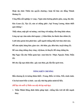 75
Hoặc dự chức Thiên tào quyền chưởng ; hoặc bổ làm các đấng Thành
Hoàng (1).
Công Hầu nối nghiệp vẻ vang ; Ngàn năm hưởng phước giàu, sang, lâu dài.
Kìa :Loan (2), Tặc (3), nào ai chẳng ghét ; hại Trung Lương, thảm thiết
quá chừng !
Thấy nhau, mặt giã vui mừng ; mà lòng với miệng vẫn từng khác nhau.
Lòng sụt sụt, tám mâu chỏi ngược ; ý hằm hằm, ba thước đao châm (4).
Lưỡi như gươm bén phải làm ; giết người chẳng thấy hơi tăm chút nào.
Hễ sàm nịnh, hùng hào, gian xảo ; thì thân, gia, điêu háo, tuyệt dòng (5).
Đế xưa cũng chẳng chay ròng ; dị đoan, tà thuyết, Đế cùng chẳng tin.
Địa Ngục vẫn chư Thần quản hạt ; tam bửu là : Nhựt, Nguyệt, Tinh, Thần
(6).
Đỡ che cấp nạn nhân dân ; gây oan tháo, gỡ, lần lần sạch trơn.
TỔNG KIẾT CHƯƠNG
Bốn chương ấy tỏ tường thâm thiết ; Trung, Hiếu và Liêm, Tiết, rành rành.
Còn hai mươi bốn vị tinh ; sau nầy thứ lớp phân minh kế liền.
(Hễ đọc tên mỗi vị Thần sau nầy thì lạy một lạy).
1. Thần Mãnh Dõng dinh thiên pháp luật ; chống bầu trời dỡ đất mạnh
thay.
 