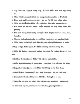 76
2. Xây vần Nhựt, Nguyệt, Đông, Tây ; ấy Thần Phổ Chiếu đêm ngày sáng
soi.
3. Thần Minh Lãng an bài tinh tú; trong đêm thanh chiếu tỏ đều Trời.
4. Hằng ngày cưỡi ngút nương mây ; kìa sao Phi Độ vãng lai du tuần.
5. Thần oai liệt lẫy lừng khôn xiết : chớp bũa dăng sấm sét tưng bừng.
6. Kêu mưa, hú gió nửa lừng ; nhiễu nhương oai dậy đùng đùng bốn
phương.
7. Sao biến thông rưới sương sa tuyết ; làm đượm nhuần : Thảo, Mộc,
Sơn, Hà.
8. Thưởng lành, phạt dữ, gần xa ; có Thần chánh trực xét tra công bình.
9. Thần trung nghĩa hành hình đảng ác ; phò hộ người tánh đức tu nhân.
10.Dạy kẻ ngu, dỗ kẻ ngoan. Có Thần cảm ứng liệu toan trong đời.
11.Thần Từ Tường cho người trường thọ, đuổi Ôn Hoàng, Dịch Lệ, cứu
dân.
12.Cát bay đá rần rần ; ấy Thần Triệt Lộ đón ngăn tứ bề.
13.Thần Ngũ Hồ chưởng về phong kiển ; vâng lịnh Trời, đổi biển dời sông.
14.Đạp, xô, lỡ núi, sập non ; sức Thần Thiết Giáp ai còn dám đang.
15.Sao Kiết Hóa làm tan tuyết, giá ; hoặc làm đông, đặc, cả rạch ngòi.
16.Làm cho trỗ lá nãy chồi ; vì sao Phát Dục dưỡng loài cỏ cây.
17.Sao Kiều Mỵ đơm đầy bông, trái ; cây vẻ vang, người lại hưởng nhờ.
18. Lúa tươi, nếp tốt, sởn sơ ; nhờ sao Ích Huệ, giúp người đủ no.
 