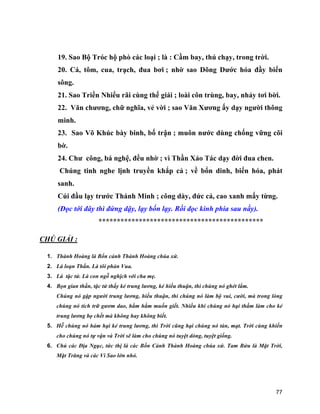 77
19. Sao Bộ Tróc hộ phò các loại ; là : Cầm bay, thú chạy, trong trời.
20. Cá, tôm, cua, trạch, đua bơi ; nhờ sao Dõng Dước hóa đầy biển
sông.
21. Sao Triền Nhiểu rãi cùng thế giái ; loài côn trùng, bay, nhảy tơi bời.
22. Văn chương, chữ nghĩa, vẻ vời ; sao Văn Xương ấy dạy người thông
minh.
23. Sao Võ Khúc bày binh, bố trận ; muôn nước dùng chống vững cõi
bờ.
24. Chư công, bá nghệ, đều nhờ ; vì Thần Xảo Tác dạy đời đua chen.
Chúng tinh nghe lịnh truyền khắp cả ; về bổn dinh, biến hóa, phát
sanh.
Cúi đầu lạy trước Thánh Minh ; công dày, đức cả, cao xanh mấy từng.
(Đọc tới đây thì đứng dậy, lạy bốn lạy. Rồi đọc kinh phía sau nầy).
*********************************************
CHÚ GIẢI :
1. Thành Hoàng là Bổn cảnh Thành Hoàng chúa xứ.
2. Là loạn Thần. Là tôi phản Vua.
3. Là tặc tử. Là con ngỗ nghịch với cha mẹ.
4. Bọn gian thần, tặc tử thấy kẻ trung lương, kẻ hiếu thuận, thì chúng nó ghét lắm.
Chúng nó gặp người trung lương, hiếu thuận, thì chúng nó làm bộ vui, cười, mà trong lòng
chúng nó tích trữ gươm dao, hằm hằm muốn giết. Nhiều khi chúng nó hại thầm làm cho kẻ
trung lương bọ chết mà không hay không biết.
5. Hễ chúng nó hảm hại kẻ trung lương, thì Trời cũng hại chúng nó tàn, mạt. Trời cùng khiến
cho chúng nó tự vận và Trời sẽ làm cho chúng nó tuyệt dòng, tuyệt giống.
6. Chủ các Địa Ngục, tức thị là các Bổn Cảnh Thành Hoàng chúa xứ. Tam Bửu là Mặt Trời,
Mặt Trăng và các Vì Sao lớn nhỏ.
 