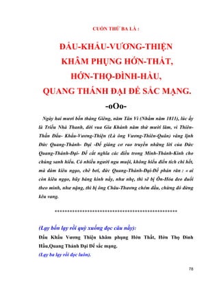 78
CUỐN THỨ BA LÀ :
ĐẨU-KHẨU-VƯƠNG-THIỆN
KHÂM PHỤNG HỚN-THẤT,
HỚN-THỌ-ĐÌNH-HẦU,
QUANG THÁNH ĐẠI ĐẾ SẮC MẠNG.
-oOo-
Ngày hai mươi bốn tháng Giêng, năm Tân Vì (Nhằm năm 1811), lúc ấy
là Triều Nhà Thanh, đời vua Gia Khánh năm thứ mười lăm, vì Thiên-
Thần Đẩu- Khẩu-Vương-Thiện (Là ông Vương-Thiên-Quân) vâng lịnh
Đức Quang-Thánh- Đại -Đế giáng cơ rao truyền những lời của Đức
Quang-Thánh-Đại- Đế cắt nghĩa các điều trong Minh-Thánh-Kinh cho
chúng sanh hiểu. Có nhiều người ngu muội, không hiểu điển tích chi hết,
mà dám kiêu ngạo, chê bơi, đức Quang-Thánh-Đại-Đế phán răn : « ai
còn kiêu ngạo, hũy báng kinh nầy, như nhẹ, thì sẽ bị Ôn-Hỏa đeo đuổi
theo mình, như nặng, thì bị ông Châu-Thương chém đầu, chừng đó đừng
kêu vang.
*************************************************
(Lạy bốn lạy rồi quỳ xuống đọc câu nầy):
Đẩu Khẩu Vương Thiện khâm phụng Hớn Thất, Hớn Thọ Đình
Hầu,Quang Thánh Đại Đế sắc mạng.
(Lạy ba lạy rồi đọc luôn).
 