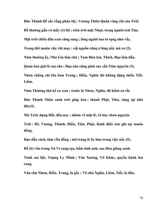 79
Đức Thánh Đế sắc rồng phán thị ; Vương Thiên Quân vâng chỉ của Trời.
Đế thường gắn vó mấy (1) lời ; trên trời mặt Nhựt, trong người trái Tim.
Mặt trời chiếu đâu xem cũng sáng ; lòng người tua tỏ rạng như vầy.
Trong đời muôn việc rũi may ; cội nguồn cũng ở lòng nầy mà ra (2).
Năm thường ấy, Nho Gia làm chủ ; Tam Bửu kia, Thích, Đạo làm đầu.
Quản bao giải lẽ cao sâu ; Đạo nào cũng phải suy cầu Tâm nguyên (3).
Nhơn chẳng chi lớn hơn Trung ; Hiếu, Nghĩa thì không đặng thiếu Tiết,
Liêm.
Năm Thường thử kể ra xem ; trước là Nhơn, Nghĩa, đã kiêm cả rồi.
Đức Thánh Nhân sánh trời giúp hóa ; thành Phật, Tiên, cũng tại nhờ
đây(4).
Mở Trời, dựng Đất, đến nay ; nhóm về một lẽ, rõ bày chơn nguyên.
Trãi : Đế, Vương, Thánh, Hiền, Tiên, Phật, Kinh điển còn ghi tạc muôn
đông.
Đạo dẫu cách, tâm vẫn đồng ; nói trong lẽ ấy làm trong việc nầy (5).
Đế (6) vốn trong Tử Vi cung tọa, bẩm tinh anh, sao Hỏa giáng sanh.
Tánh oai liệt, Tượng Ly Minh ; Văn Xương, Võ Khúc, quyền hành hai
cung.
Văn chủ Nhơn, Hiếu, Trung, là gốc ; Võ chủ Nghĩa, Liêm, Tiết, là đầu.
 