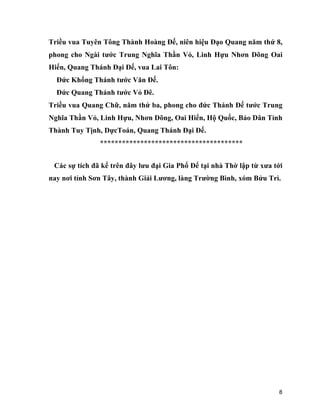 8
Triều vua Tuyên Tông Thành Hoàng Đế, niên hiệu Đạo Quang năm thứ 8,
phong cho Ngài tước Trung Nghĩa Thần Vỏ, Linh Hựu Nhơn Dõng Oai
Hiển, Quang Thánh Đại Đế, vua Lai Tôn:
Đức Khổng Thánh tước Văn Đế.
Đức Quang Thánh tước Vỏ Đê.
Triều vua Quang Chữ, năm thứ ba, phong cho đức Thánh Đế tước Trung
Nghĩa Thần Vỏ, Linh Hựu, Nhơn Dõng, Oai Hiển, Hộ Quốc, Bảo Dân Tỉnh
Thành Tuy Tịnh, DựcToán, Quang Thánh Đại Đế.
***************************************
Các sự tích đã kể trên đây lưu đại Gia Phổ Để tại nhà Thờ lập từ xưa tới
nay nơi tỉnh Sơn Tây, thành Giải Lương, làng Trường Bình, xóm Bửu Trì.
 