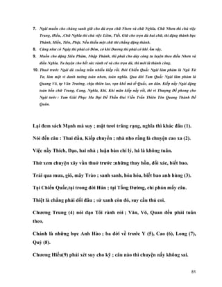 81
7. Ngài muốn cho chúng sanh giữ cho đủ trọn chữ Nhơn và chữ Nghĩa. Chữ Nhơn thì chủ việc
Trung, Hiếu, .Chữ Nghĩa thì chủ việc Liêm, Tiết. Giữ cho trọn đủ hai chữ, thì đặng thành bực
Thánh, Hiền, Tiên, Phật. Nếu thiếu một chữ thì chẳng đặng thành.
8. Cũng như có Ngày thì phải có Đêm, có khí Dương thì phải có khí Âm vậy.
9. Muốn cho đặng Siêu Phàm, Nhập Thánh, thì phải cho dày công tu luyện theo điều Nhơn và
điều Nghĩa. Tu luyện cho hết sức rành rẽ và cho trọn đủ, thì mới là thành công.
10. Thuở trước Ngài đã xuống trần nhiều kiếp rồi. Đời Chiến Quấc Ngài lâm phàm là Ngũ Tứ
Tư, làm một vì danh tướng toàn nhơn, toàn nghĩa. Qua đời Tam Quấc Ngài lâm phàm là
Quang Võ, tự Vân Trường, chịu thiên lao, vạn khổ mà tế Quấc, an dân. Kiếp nầy Ngài đặng
toàn bốn chữ Trung, Cang, Nghĩa, Khí. Khi mãn kiếp nầy rồi, thi vi Thượng Đế phong cho
Ngài tước : Tam Giái Phục Ma Đại Đế Thần Oai Viễn Trấn Thiên Tôn Quang Thánh Đế
Quân.
Lại đem sách Mạnh mà suy ; mặt tươi trăng rạng, nghĩa thì khác đâu (1).
Nói đến câu : Thai đầu, Kiếp chuyển ; nhà nho rằng là chuyện cao xa (2).
Việc nầy Thích, Đạo, hai nhà ; luận bàn chí lý, há là không tuân.
Thử xem chuyện xây vần thuở trước ;những thay hồn, đổi xác, biết bao.
Trải qua mưa, gió, mây Trào ; sanh sanh, hóa hóa, biết bao anh hùng (3).
Tại Chiến Quấc,tại trong đời Hán ; tại Tống Đường, chỉ phán mấy câu.
Thiệt là chẳng phải dối đâu ; sử xanh còn đó, suy cầu thủ coi.
Chương Trung (4) nói đạo Tôi rành rỏi ; Văn, Võ, Quan đều phải tuân
theo.
Chánh là những bực Anh Hào ; ba đời về trước Y (5), Cao (6), Long (7),
Quỳ (8).
Chương Hiếu(9) phải xét suy cho kỹ ; câu nào thì chuyện nấy không sai.
 