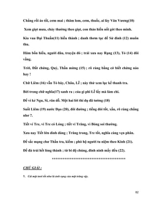 82
Chẳng rồi áo tối, cơm mai ; thăm lom, cơm, thuốc, ai lày Văn Vương(10)
Xem giọt mưa, chảy thường theo giọt, con thảo hiền nối gót theo mình.
Kìa vua Đại Thuấn(11) hiếu thành ; danh thơm tạc để Sử đình (12) muôn
thu.
Hăm bốn hiếu, người đâu, truyện đó ; trải xưa nay Rạng (13), Tỏ (14) đôi
vầng.
Trời, Đất chứng, Quỷ, Thần mừng (15) ; rõ ràng bằng cớ biết chừng nào
hay !
Chữ Liêm (16) vẫn Tỏ bày, Châu, Lễ ; này thử xem lục kế thanh tra.
Bởi trong chữ nghĩa(17) sanh ra ; của gì phi Lễ lấy mà làm chi.
Đế vì kẻ Ngu, Si, răn dỗ. Một hai lời thí dụ đã tường (18)
Suối Liêm (19) nước Đạo (20), đôi đường ; tiếng đòi tốt, xấu, rõ ràng chẳng
nhơ ?.
Tiết ví Tre, vì Tre có Lóng ; tiết ví Trăng, vì Bóng soi thường.
Xưa nay Tiết lớn dình dàng ; Trăng trong, Tre tốt, nghĩa càng vẹn phân.
Đế sắc mạng chư Thần tra, kiểm ; phò hộ người tu niệm theo Kinh (21).
Đế đà trải hết lòng thành ; từ bi độ chúng, đinh ninh mấy đều (22).
*****************************************
CHÚ GIẢI :
1. Cái mặt tươi tốt như là ảnh rạng của mặt trăng vậy.
 