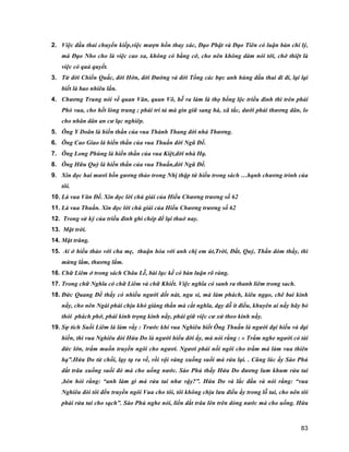 83
2. Việc đầu thai chuyển kiếp,việc mượn hồn thay xác, Đạo Phật và Đạo Tiên có luận bàn chí lý,
mà Đạo Nho cho là việc cao xa, không có bằng cớ, cho nên không dám nói tới, chớ thiệt là
việc có quả quyết.
3. Từ đời Chiến Quấc, đời Hớn, đời Đường và đời Tống các bực anh hùng đầu thai đi đi, lại lại
biết là bao nhiêu lần.
4. Chương Trung nói về quan Văn, quan Võ, hễ ra làm là thọ bổng lộc triều đình thì trên phải
Phò vua, cho hết lòng trung ; phải tri tả mà gìn giữ sang hà, xã tắc, dưới phải thương dân, lo
cho nhân dân an cư lạc nghiêp.
5. Ông Y Doãn là hiền thần của vua Thành Thang đời nhà Thương.
6. Ông Cao Giao là hiền thần của vua Thuấn đời Ngũ Đế.
7. Ông Long Phùng là hiền thần của vua Kiệt,đời nhà Hạ.
8. Ông Hữu Quỳ là hiền thần của vua Thuấn,đời Ngũ Đế.
9. Xin đọc hai mươi bốn gương thảo trong Nhị thập tứ hiếu trong sách …hạnh chương trình của
tôi.
10. Là vua Văn Đế. Xin đọc lời chú giải của Hiếu Chương trương số 62
11. Là vua Thuấn. Xin đọc lời chú giải của Hiếu Chương trương số 62
12. Trong sử ký của triều đình ghi chép để lại thuở nay.
13. Mặt trời.
14. Mặt trăng.
15. Ai ở hiếu thảo với cha mẹ, thuận hòa với anh chị em út,Trời, Đất, Quỷ, Thần dòm thấy, thì
mừng lắm, thương lắm.
16. Chữ Liêm ở trong sách Châu Lễ, bài lục kế có bàn luận rõ ràng.
17. Trong chữ Nghĩa có chữ Liêm và chữ Khiết. Việc nghĩa có sanh ra thanh liêm trong sach.
18. Đức Quang Đế thấy có nhiều người dốt nát, ngu si, mà làm phách, kiêu ngạo, chê bai kinh
nầy, cho nên Ngài phải chịu khó giáng thần mà cắt nghĩa, dạy dỗ ít điều, khuyên ai nấy hãy bỏ
thói phách phở, phải kính trọng kinh nầy, phải giữ việc cư xử theo kinh nầy.
19. Sự tích Suối Liêm là làm vầy : Trước khi vua Nghiêu biết Ông Thuấn là người đại hiếu và đại
hiền, thì vua Nghiêu đòi Hứa Do là người hiểu đời ấy, mà nói rằng : « Trẩm nghe người có tài
đức lớn, trẩm muốn truyền ngôi cho ngươi. Ngươi phải nối ngôi cho trẩm mà làm vua thiên
hạ”.Hứa Do từ chối, lạy tạ ra về, rồi vội vàng xuống suối mà rửa lại. . Cũng lúc ấy Sào Phủ
dắt trâu xuống suối đó mà cho uống nước. Sào Phủ thấy Hứa Do đương lum khum rửa tai
,bèn hỏi rằng: “anh làm gì mà rửa tai như vậy?”. Hứa Do và lắc đầu và nói rằng: “vua
Nghiêu đòi tôi đến truyền ngôi Vua cho tôi, tôi không chịu lưu điều ấy trong lỗ tai, cho nên tôi
phải rửa tai cho sạch”. Sào Phủ nghe nói, liền dắt trâu lên trên dòng nước mà cho uống. Hứa
 