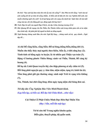 84
Do hỏi: “Sao anh lại đem trâu lên trên ấy mà cho uống?”. Sào Phủ trả lời rằng: “anh rửa tai
anh xuống đó tôi sợ trâu tôi uống nhầm. Ai biểu anh đi đâu đó cho vua Nghiêu biết anh, mà
muốn nhường ngôi cho anh? Ấy là tại bụng anh còn vọng cầu danh lợi. Nghe làm chi mà mất
công rửa tai, chi cho bằng giữ vẹn, đừng nghe thì hay hơn”.
20. Nước Đạo là suối của người Đạo Chích, xin đọc Liêm chương trương số 64
21. Đức Quang Đế sắc mạng cho Du Thần, Du Thánh, kiểm soát trong nhân gian nếu ai tu niệm
theo kinh nầy thì phải phò hộ người ta bình an dõng mạnh.
22. Ngài thương chúng sanh lắm cho nên Ngài lấy lòng… chúng sanh cải tà, quy chánh…Ngài
dạy dổ…
Ai chê Đế rằng Kiêu, rằng Siển; Đếvui lòng,chẳng biến,chẳng dời (1).
Muốn cho thấy thảy mọi người; theo Kiêu, Siển ấy, ở đời cũng hay (2).
Tánh tình cứ hằng ngày tu luyện; ắc từ nhiên quả Thiện vẹn toàn (3).
Đặng về hưởng phước Thiên Đàng; sánh vai Thần, Thánh, Đế càng hỷ
hoang (4).
Đế hạ sắc Linh Quan truyền thị; cho thập phương ai nấy châu tri (5).
Hết lòng phát nguyện quy y; tâm tâm, niệm niệm, tụng trì, kính tin (6).
Tấm lòng phải giữ gìn thường sáng; sánh mặt Trời tỏ rạng trên không
(7).
Tín, Thành, hai chữ rằng lòng; đêm ngày tụng niệm chớ hòng đơn sai.
Tới đây đức Ứng Nghiệm Đào Viên MinhThánh Kinh.
(Lạy bốn lạy, xá bốn xá. Rồi đọc bài Châu Kinh…như vầy):
Cái Thiên Cổ Phật Chiêu Minh Dực Hớn Đại Thiên Tôn
(Đọc 3 lần, mỗi lần một lạy)
Từ bi cứu thế Trung nghĩa khuôn quân.
Diễn giáo, thuyết pháp, độ quần sanh.
 