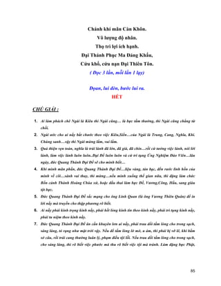 85
Chánh khí mãn Càn Khôn.
Vô lượng độ nhân.
Thọ trì lợi ích hạnh.
Đại Thánh Phục Ma Đảng Khấu,
Cứu khổ, cứu nạn Đại Thiên Tôn.
( Đọc 3 lần, mỗi lần 1 lạy)
Đọan, lui đèn, bước lui ra.
HẾT
CHÚ GIẢI :
1. Ai làm phách chê Ngài là Kiêu thì Ngài cũng… là bực tầm thường, thì Ngài cũng chẳng từ
chối.
2. Ngài ước cho ai nấy bắt chước theo việc Kiêu,Siển…của Ngài là Trung, Cang, Nghĩa, Khí.
Chúng sanh…vậy thì Ngài mừng lắm, vui lắm.
3. Quả thiện vẹn toàn, nghĩa là trái lành đã lớn, đã già, đã chín…rồi cứ tưởng việc lành, nói lời
lành, làm việc lành luôn luôn..Đại Đế luôn luôn và cứ trì tụng Ứng Nghiệm Đào Viên…lâu
ngày, đức Quang Thánh Đại Đế sẽ cho mình biết…
4. Khi mình mãn phần, đức Quang Thánh Đại Đế…liệu vàng, tán bạc, đến rước linh hồn của
mình về cõi…sánh vai thay, thì mừng…nếu mình xuống thế gian nữa, thì đặng làm chức
Bổn cảnh Thành Hoàng Chúa xứ, hoặc đầu thai làm bực Đế, Vương,Công, Hầu, sang giàu
tột bực.
5. Đức Quang Thánh Đại Đế sắc mạng cho ông Linh Quan (là ông Vương Thiên Quân) để in
lời nầy mà truyền cho thập phương rõ biết.
6. Ai nấy phải kính trọng kinh nầy, phải hết lòng kính tín theo kinh nầy, phải trì tụng kinh nầy,
phải tu niệm theo kinh nầy.
7. Đức Quang Thánh Đại Đế ân cần khuyên lơn ai nấy, phải trau dồi tấm lòng cho trong sạch,
sáng láng, tỏ rạng như mặt trời vậy. Nếu để tấm lòng lờ mờ, u ám, thì phải bị vỡ lẽ, khi bẩm
sở câu, rồi trái cang thường luân lý, phạm điều tội lỗi. Nếu trau dồi tấm lòng cho trong sạch,
cho sáng láng, thì rõ biết việc phước mà thu rõ biết việc tội mà tránh. Làm đặng bực Phật,
 