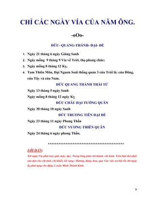 9
CHỈ CÁC NGÀY VÍA CỦA NĂM ÔNG.
-oOo-
ĐỨC- QUANG-THÁNH- ĐẠI- ĐẾ
1. Ngày 21 tháng 6 ngày Giáng Sanh
2. Ngày mồng 9 tháng 9 Vía về Trời, thọ phong chức;
3. Ngày mồng 8 tháng 12 Kỵ.
4. Tam Thiên Môn, Đại Nguơn Soái thống quản 3 cứa Trời là: cửa Đông,
cửa Tây và cửa Nam.
ĐỨC QUANG THÁNH THÁI TỬ
Ngày 13 tháng 5 ngày Sanh
Ngày mồng 8 tháng 12 ngày Kỵ
ĐỨC CHÂU ĐẠI TƯỚNG QUÂN
Ngày 30 tháng 10 ngày Sanh
ĐỨC TRƯƠNG TIÊN ĐẠI ĐẾ
Ngày 23 tháng 11 ngày Phong Thần
ĐỨC VƯƠNG THIÊN QUÂN
Ngày 24 tháng 6 ngày phong Thần.
*******************************************
LỜI DẶN:
Tới ngày Vía phải trai, giái, mộc, dục. Trong lòng phải chí thành, chí kỉnh. Trên bàn thờ phải
sửa dọn cho chí tinh, chí khiết, rồi vọng : Hương, đăng, hoa, quả. Các việc an bài rồi, thì ngày
ấy phải tụng cho đặng 2 cuốn Minh Thánh Kinh.
 