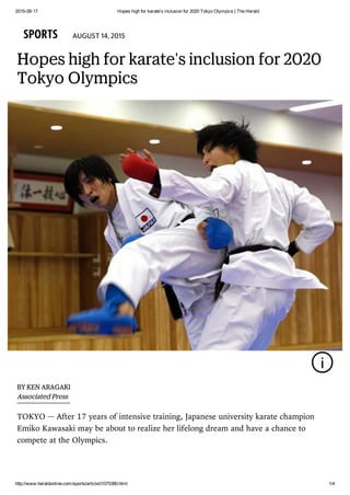 2015­08­17 Hopes high for karate's inclusion for 2020 Tokyo Olympics | The Herald
http://www.heraldonline.com/sports/article31075380.html 1/4
SPORTS AUGUST 14, 2015
Hopes high for karate's inclusion for 2020
Tokyo Olympics
i
TOKYO —
BY KEN ARAGAKI
Associated Press
After 17 years of intensive training, Japanese university karate champion
Emiko Kawasaki may be about to realize her lifelong dream and have a chance to
compete at the Olympics.
 