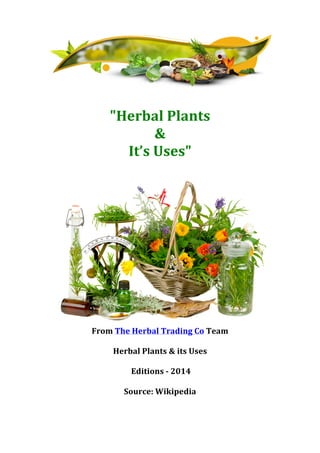  
	
  
"Herbal	
  Plants	
  	
  
&	
  	
  
It’s	
  Uses"	
  
	
  
	
  
From	
  The	
  Herbal	
  Trading	
  Co	
  Team	
  
	
  
Herbal	
  Plants	
  &	
  its	
  Uses	
  
	
  
	
  Editions	
  -­‐	
  2014	
  
	
  
Source:	
  Wikipedia	
  
	
  
	
  
	
  
	
  
 