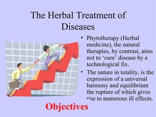 The Herbal Treatment of
       Diseases
            • Phytotherapy (Herbal
              medicine), the natural
              therapies, by contrast, aims
              not to ‘cure’ disease by a
              technological fix.
            • The nature in totality, is the
              expression of a universal
              harmony and equilibrium
              the rupture of which gives
              rise to numerous ill effects.
   Objectives
 