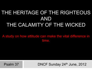THE HERITAGE OF THE RIGHTEOUS
             AND
  THE CALAMITY OF THE WICKED

A study on how attitude can make the vital difference in
                         time.




Psalm 37              DNCF Sunday 24th June, 2012
 