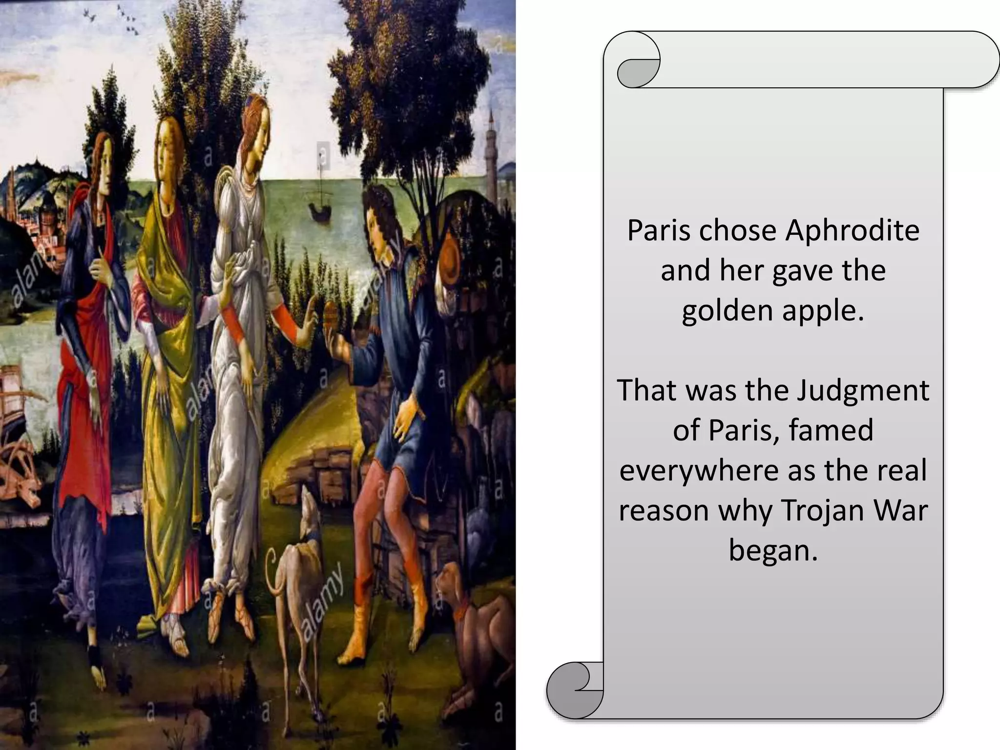 Paris chose Aphrodite
and her gave the
golden apple.
That was the Judgment
of Paris, famed
everywhere as the real
reason why Trojan War
began.
 