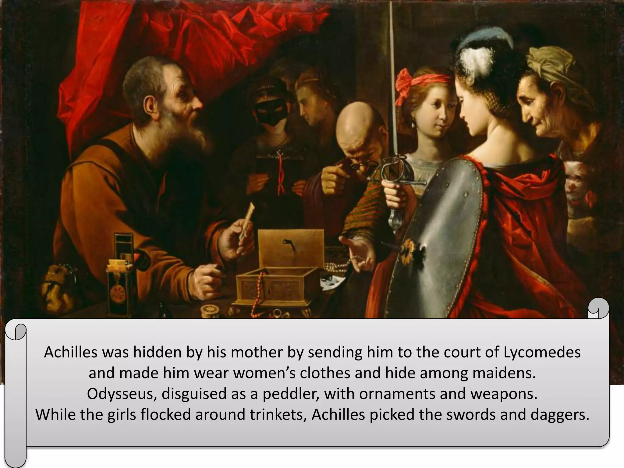 Achilles was hidden by his mother by sending him to the court of Lycomedes
and made him wear women’s clothes and hide among maidens.
Odysseus, disguised as a peddler, with ornaments and weapons.
While the girls flocked around trinkets, Achilles picked the swords and daggers.
 