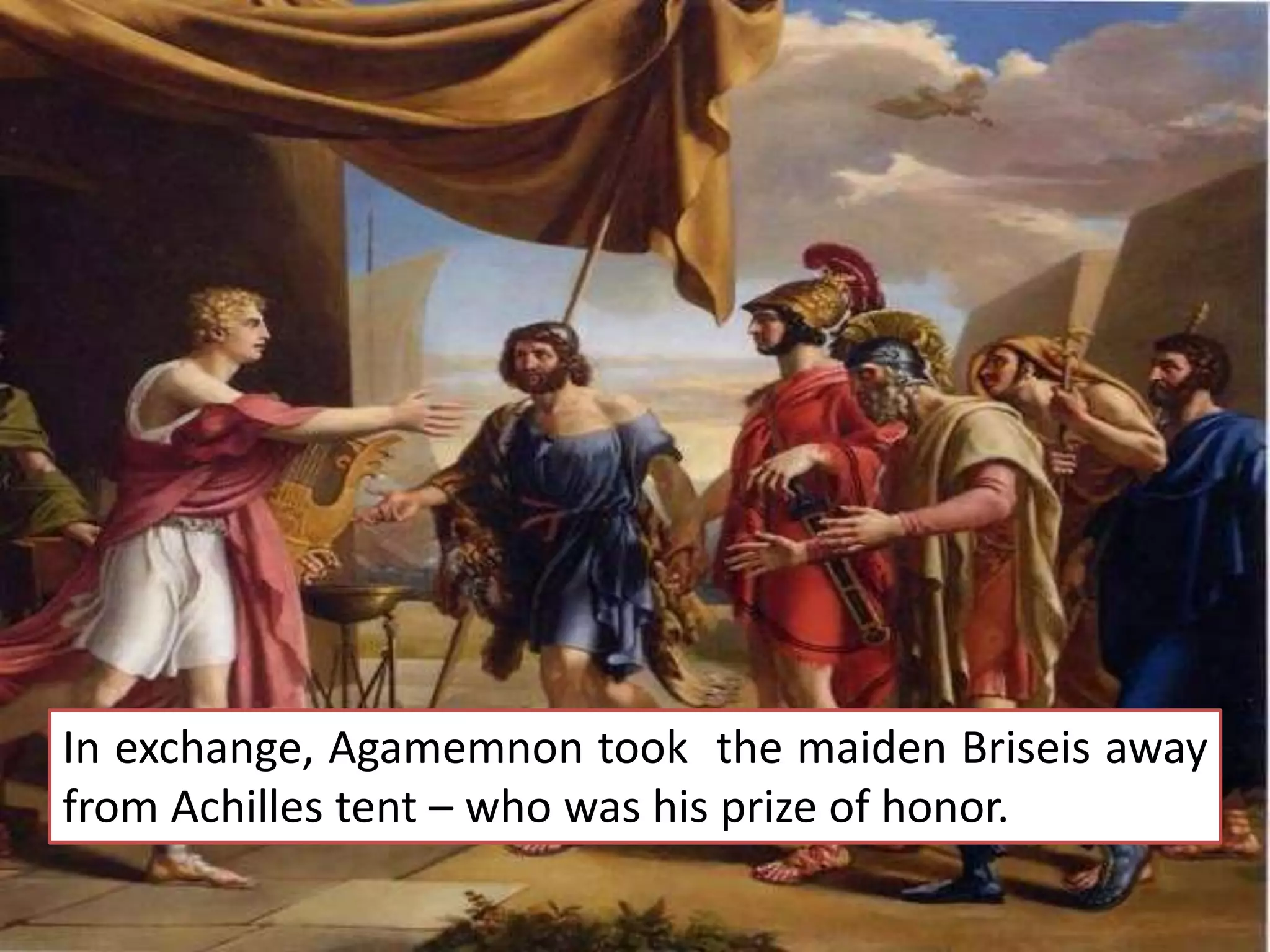 In exchange, Agamemnon took the maiden Briseis away
from Achilles tent – who was his prize of honor.
 