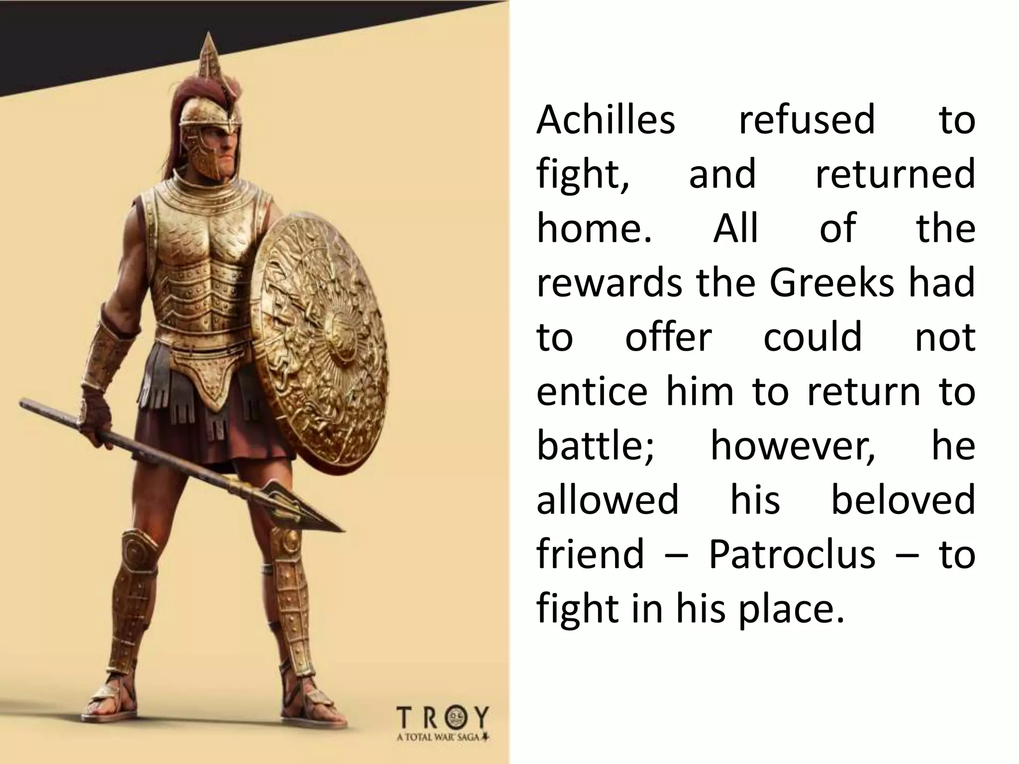 Achilles refused to
fight, and returned
home. All of the
rewards the Greeks had
to offer could not
entice him to return to
battle; however, he
allowed his beloved
friend – Patroclus – to
fight in his place.
 